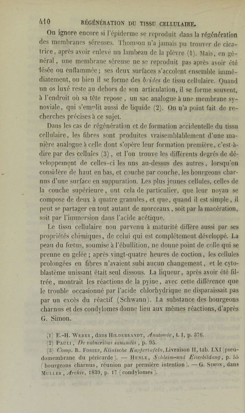 On ignore encore si l’piderme se reproduit dans la regeneration des membranes s6reuses. Thomson n’a jamais pu trouver de cica- trice, aprös avoir enleve un lambeau de la plevre (1). Mais, en g6- ncral, une membrane sereuse ne se reproduit pas aprös avoir Öt6 16sce ou enflammöe; ses deux surfaces s’accolent ensemble imms- diatement, ou bien il se forme des brüdes de tissu cellulaire. Quand un 08 lux&amp; reste au-dehors de son articulation, il se forme souvent, a l’endroit oü sa t&amp;te repose , un sac analogue A une membrane sy- noviale, qui s’emrlit aussi de liquide (2). On n’a point fait de re- cherches precisesä ce sujet. Dans les cas de rögen6ration et de formation accidentelle du tissu cellulaire, les fibres sont produites vraisemblablement d’une ma- niere analogue A celle dont s’opere leur formation premiere, c’est-A- dire par des celluies (3), et l’on trouve les differents degres de d&amp;- veloppeinent de celles-ci les uns au-dessus des autres, lorsqu'on consid&amp;re de haut en bas, et couche par couche, les bonrgeons char- nus d’une surface en suppuration. Les plus jeunes cellules, celles de la couche sup6rieure, ont cela de particulier, que leur noyau se compose de deux A quatre granules, et que, quand il est simple, il peut se partager en tout autant de morceaux ‚ soit par Ja mac6ration, soit par l’immersion dans l’acide acetique. Le tissu cellulaire non parvenu A maturit6 dilfere aussi par ses propriötes chimiques, de celui qui est complötement developpe. La peau du feetus, soumise a l’Cbullition, ne donne point de colle qui se prenne en gelee ; apres vingt-quatre heures de coction, les cellules prolong6es en fibres n’ayaient subi aucun changement, et le cyto- blasteme unissant 6tait seul dissous. La liqueur, apr&amp;s avoir &amp;t6 fil- tr6e, montrait les r6actions de la pyine, avec cette difference que le trouble occasionne par l’acide chlorhydrique ne disparaissait pas par un exc&amp;s du r£actif (Schwann). la substance des bourgeons charnus et des condylomes donne lieu aux mömes r&amp;actions, d’apr&amp;s G. Simon. (1) E.-H. Weser, dans HıLDEBrANDT, Anatomie, t. I, p. 376. (2) Paurı, De vulneribus sanandis , p. 95. (3) Comp. R. Forıep, Älinische Kupfertafeln, Livraison II, tab. LXI (pseu- domembrane du p6ricarde ), — HentLE, Sehleim-und Eiterbildung, p. 55 ( bourgeons charnus, r&amp;union par premiere intenlion ). — G. Sımox, dans Mutter , Archiv, 1839, p. 17 (condylomes ).