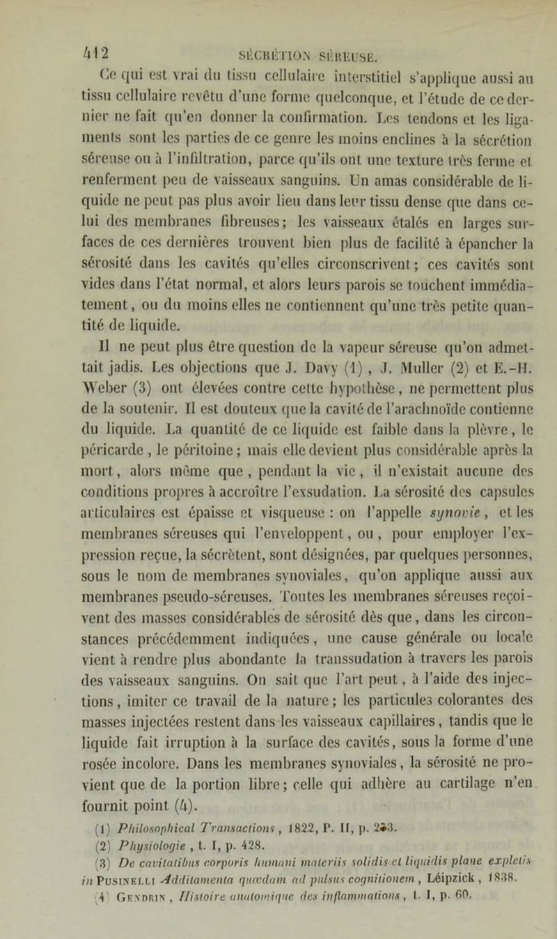 Ce qui est vrai du tissu cellulaire interstitiel s’applique aussi au tissu cellulaire revätu d’une forme quelconque, et l’6tude de ce der- nier ne fait qu’en donner la confirmation. Les tendons et les liga- ments sont les parties de ce genre les moins enclines A la s6er6tion sereuse ou A l'infiltration, parce qu’ils ont une texture trös ferme et renferment peu de vaisseaux sanguins. Un amas consid6rable de li- quide ne peut pas plus avoir lieu dans levr tissu dense que dans ce- lui des membranes fibreuses; les vaisseaux ötalös en larges sur- faces de ces dernieres trouvent bien plus de facilit6 A öpancher la serosit&amp; dans les cavit6s qu’elles circonserivent; ces cavitös sont vides dans l’&amp;tat normal, et alors leurs parois se touchent immedia- teıment, ou du moins elles ne contiennent qu’une trös petite quan- tit&amp; de liquide. Il ne peut plus &amp;tre question de la vapeur s6reuse qu’on admet- tait jadis. Les objections que J. Davy (1), J. Muller (2) et E.-H. Weber (3) ont &amp;levdes contre cette hypothöse , ne permettent plus de la soutenir. Il est douteux que la cavit&amp; de l’arachnoide contienne du liquide, La quantit&amp; de ce liquide est faible dans la plevre,, le pericarde ‚le p£ritoine ; mais elle devient plus consid6rable apres la mort, alors möme que, pendant la vie, il n’existait aucune des conditions propres A accroitre l’exsudation. La serosit&amp; des capsules articulaires est &amp;paisse et visqueuse : on l’appelle synovwie, et les membranes söreuses qui l’enveloppent, ou, pour employer l’ex- pression recue, la secr&amp;tent, sont dösigndes, par quelques personnes, sous le nom de membranes synoviales, qu’on applique aussi aux membranes pseudo-söreuses, Toutes les membranes s6reuses recoi- vent des masses considörables de s6rosit&amp; des que, dans les circon- stances pröcödemment indiqudes, une cause generale ou locale vient A rendre plus abondante la transsudation A travers les parois des vaisseaux sanguins. On sait que l’art peut, a l’aide des injec- tions , imiter ce travail de la nature; les particules colorantes des masses inject6es restent dans-les vaisseaux capillaires , tandis que le liquide fait irruption A la surface des cavites, sous la forme d’une ros6e incolore. Dans les membranes synoviales , la serosit@ ne pro- vient que de la portion libre; celle qui adhere au cartilage n’en fournit point (I). (1) Philosophical Transactions , 1822, P. II, p. 243. (2) Physiologie ‚t. I, p. 428. (3) De cavitatibus eorporis humani materüs solidis.et liquidis plane expletis in Pusıneutı Additamenta quedam ad pulsus cognitiionem, Leipzick , 1838. (4) GExoRIN , Zlistoire unatonique des inflammations, t. I, p: 60.