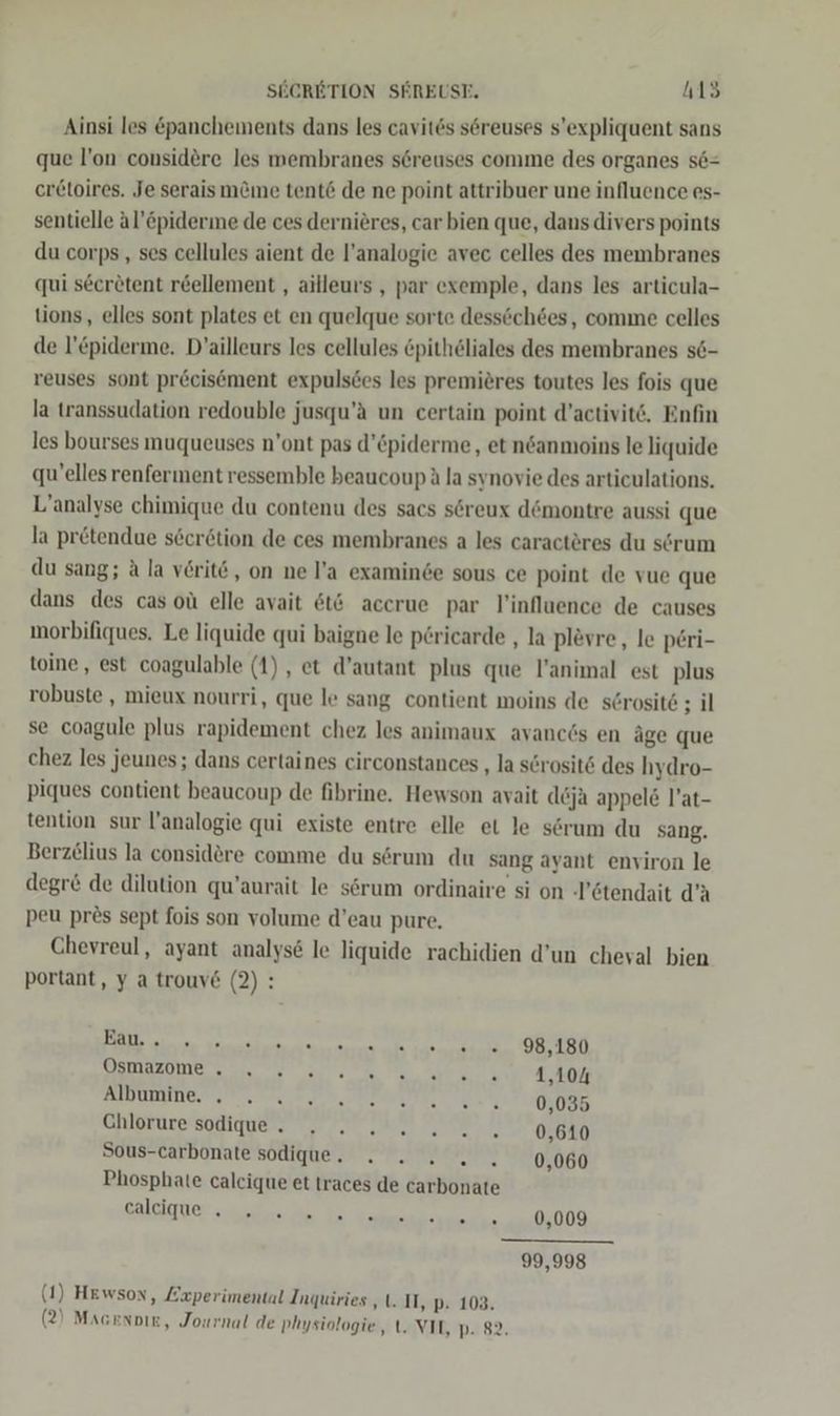Ainsi les panchements dans les cavites s6reuses s’expliquent sans que l’on considere les membranes s6reuses comme des organes s6= er£toires. Je serais m&amp;me tent&amp; de ne point attribuer une influence es- sentielle äl’&amp;piderine de ces dernieres, car bien que, dans divers points du corps , ses cellules aient de l’analogie avec celles des membranes qui s6eretent r&amp;ellement , ailleurs , par exemple, dans les articula- tions, elles sont plates et en quelque sorte dessöchöes, comme celles de l’£piderme. D’ailleurs les cellules öpith6liales des membranes s6- reuses sont precisöment expulsces les premieres toutes les fois que la transsudation redouble jusqu’ä un certain point d’activit‘. Enfin les bourses muqueuses n’ont pas d’Cpiderme,, et ndanmoins le liquide qu’elles renferment ressemble beaucoup &amp; la synovie des articulations. L’analyse chimique du contenu des sacs söreux d&amp;montre aussi que la pretendue söcr&amp;tion de ces membranes a les caractöres du serum du sang; A la veritö, on ne l’a examinde sous ce point de vue que dans des cas oü elle avait &amp;t6 accrue par l’influence de causes morbifiques. Le liquide qui baigne le pöricarde , la plevre, le p£ri- toine , est coagulable (1), et d’autant plus que l’animal est plus robuste , mieux nourri, que le sang contient moins de s@rosit6 ; il se coagule plus rapidement chez les animaux avanc6s en äge que chez les jeunes; dans certaines circonstances ‚la serosit6 des hydro- piques contient beaucoup de fibrine, Hewson avait deja appel&amp; l’at- tention sur l’analogie qui existe entre elle et le serum du sang. Berzelius la considere comme du sörum du sang ayant environ le degr&amp; de dilution qu’aurait le s6rum ordinaire si on -’6tendait d’A peu pres sept fois son volume d’eau pure, Chevreul, ayant analys&amp; le liquide rachidien d’un cheval bien portant, y a trouv&amp; (2): N 98,180 USNOZOMErE Es ER LE WIR BERTEETE 1,104 Albumine. . . 515 Ghlotarespliguen ee 0,610 Sous-carbonate sodique. . 2. 2... 0,060 Phosphate calcique et traces de carbonate Salcirüer a a 3 ee 0,009 —_ 99,998 (1) Hewson, Experimental Inquiries ‚II, p. 103. (2) Magenoie, Journal de Physiologie, t. VIL, p. 82.