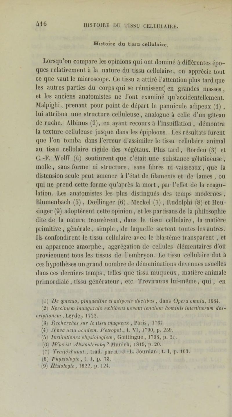 Hıstoire du tissu cellulaire, Lorsqu’on compare les opinions qui ont domin&amp; A diflörentes Epo- ques relativement a la nature du tissu cellulaire, on appr&amp;cie tout ce que vaut le microscope. Ce tissu a attire l’attention plus tard que les autres parties du corps qui se r&amp;unissent' en grandes masses , et les anciens anatomistes ne l’ont examin&amp; qu’accidentellement. Malpighi, prenant pour point de döpart le pannicule adipeux (1), lui attribua une structure celluleuse, analogue A celle d’un gäteau de ruche. Albinus (2), en ayant recours A l’insufllation , d&amp;montra la texture celluleuse jusque dans les &amp;piploons. Les rösultats furent que l’on tomba dans l’erreur d’assimiler le tissu cellulaire animal au tissu cellulaire rigide des veg6taux. Plus tard, Bordeu (3) et C.-F. Wolff (4) soutinrent que c’&amp;tait une substance gelatineuse , molle, sans forme ni structure, sans fibres ni vaisseaux, que la distension seule peut amener A l’6tat de filaments et de lames , ou qui ne prend cette forme qu’apres la mort , par l’effet de la coagu- lation. Les anatomistes les plus distingues des temps modernes , Blumenbach (5) , Dellinger (6), Meckel (7), Rudolphi (8)-et Heu- singer (9) adopterent cette opinion , et les partisans de la philosophie dite de la nature trouvörent, dans le tissu cellulaire, la matiere primitive, gön@rale , simple, de laquelle sortent toutes les autres. Ils confondirent le tissu cellulaire avec le blasteme transparent , et en apparence amorphe, aggregation de cellules &amp;l&amp;mentaires d’oü proviennent tous les tissus de l’embryon. Le tissu cellulaire dut A ces hypothöses un grand nombre de d&amp;nominations devenues usuelles dans ces derniers temps, telles que tissu muqueux, matiere animale primordiale , tissu genörateur,, etc. Treviranus lui-meme, qui, en (1) De omento, pinguedine et adiposis duetibus, dans Opera omnia, 1684. (2) Specimem inaugurale exhibens novam tenuium hominis intestinorum des- criptionem ,Leyde, 1722. (3) Kecherches sur le tissu muqueux, Paris , 1767. (4) Nova acta academ. Petropol., t. VI, 1790, p. 259. (5) Institutiones physiologiee , Geellingue,, 1798, p. 21. (6) Was ist Absonderung? Munich, 1819, p. 20. (T) Traite d’anat., twad. par A.-J.-L. Jourdan ,t. I, p. 103. (8) Physiologie, t. I, p. 73. (9) Histologie, 1822, p. 124.