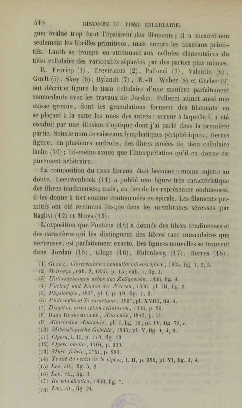 gner @value trop haut l’6paisseur des Filaments; il a mesurd non seulement les fibrilles primitives, mais encore les faisceaux primmi- tifs. Lauth se trompe en attribuant aux cellules öl&amp;ömentaires du tissu cellulaire des varicositös söpardes par des parties plus minces. R. Froriep (1), Treviranus (2), Pallucci (3), Valentin (A), Gurlt (5) , Skey (6), Bylandt (7) , E.-H. Weber (8) et Gerber (9) ont decrit et figur&amp; le tissu cellulaire d’une maniere parfaitement concordante avec les travaux de Jordan. Pallucei admet aussi une masse grenue, dont les granulations forment des filaments en se plagant A la suite les unes des autres : erreur A laquelle il a 6t&amp; conduit par une illusion d’optique dont j’ai parlö dans la premiere partie. Sousle nom de vaisseaux Iyımphatiques pöriphöriques , Berres figure, en plusieurs endroits, des fibres isolees de tissu cellulaire läche (10); lui-meme avoue que l’interprötation qu’il en donne est purement arbitraire, La composition du tissu fibreux 6tait beaucoup moins sujette au doute. Leeuwenhoek (11) a publi6 une figure tres caractöristique des fibres tendineuses; mais, au lieu de les reprösenter onduleuses, il les donne a tort comme contourndes en spirale. Les filaments pri- mitifs ont &amp;t&amp; reconnus jusque dans les membranes söreuses par Baglivi (12) et Muys (13). L’exposition que Fontana (14) a donnde des fibres tendineuses et des caracteres qui les distinguent des fibres tant musculaires que nerveuses, est parfaitement exacte. Des figures nouvelles se trouvent dans Jordan (15), Gluge (16), Eulenberg (17), Berres (18), (1) GLucE, Observationes nonnulle mieroscopie® , 1835, fig. 1,2, 5. (2) Beimege, cah. 2, 1835, p. 15; cah. A, fig. 1. (3) Untersuchungen ueber das Zellgewebe, 1836, fig. 9. (4) Ferlauf und Enden der Verven, 1836, pl. III, fig. 9. (5) Physiologie , 1837, pl: I, p. 19, fig. 1, 3. 6) Philosophical T’ransartions , 1837, pl. XVII, fig. 4. T) Disquisit. circa telam cellulosam, 1838, p. 29. 8) Dans RosEenMULLER, Anatomie , 1840, p. 44. 9) Allgemeine Anatomie, pl. 1, fig. 19; pl. IV, fig. 73, c. 0) Mikroskopische Gebilde , 1836, pl. V, fig. 1, 4, 6. 1) Opera, t. II, p. 110, fig. 13 2) Opera omnia , 1704, p. 399. 3) Muse. fabrie., 1751, p. 283. 4) Traite du venin de le vipere, l. II, p- 386, pl. VI, fig. 3, 4. 5) Zoe. cit., fig. 5, 6. 6) Zoe. cit., fig. 3. (g) Zoe, cit., fig. 24.