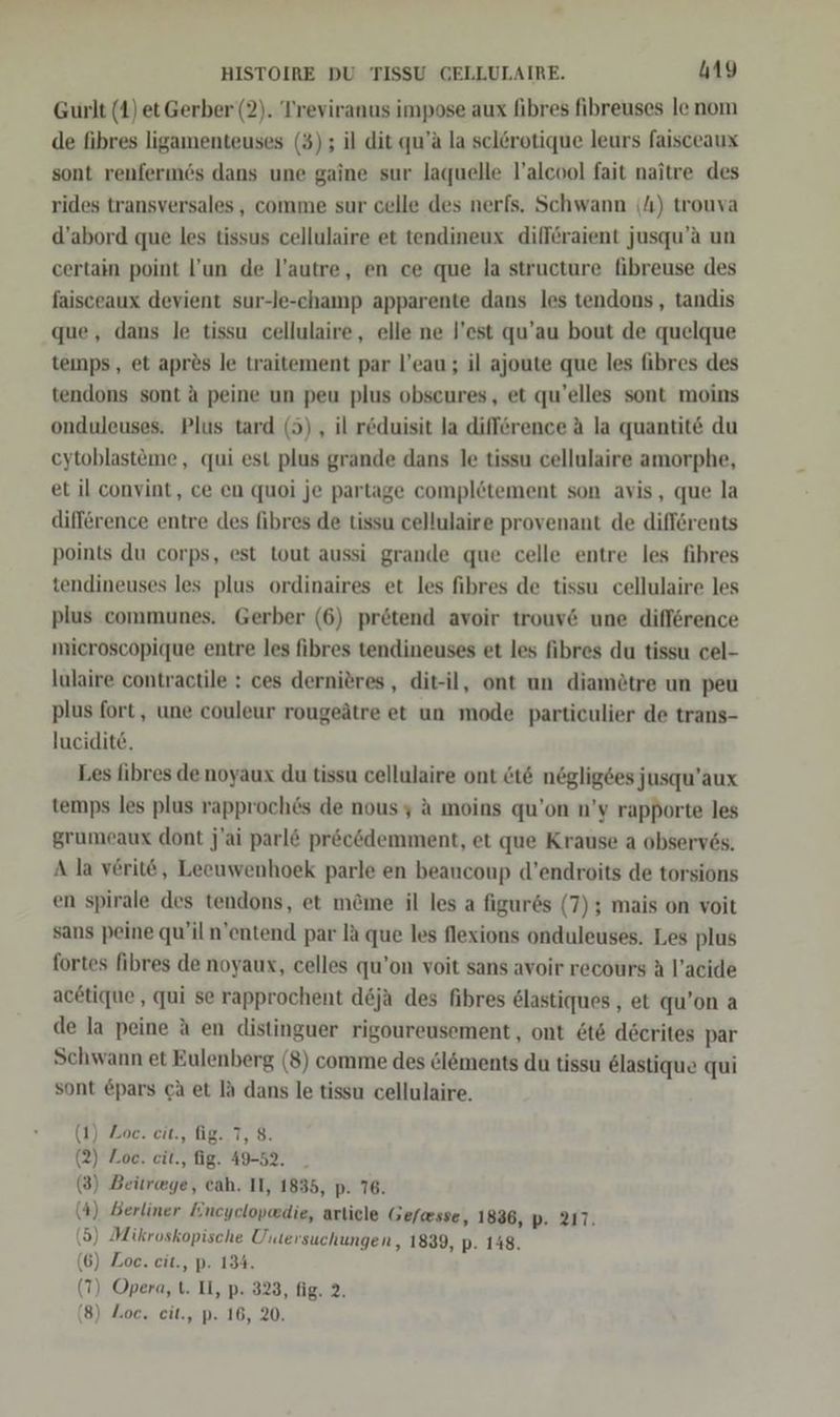 Gurlt (4) et Gerber (2). Treviranus impose aux fibres fibreuses le nom de fibres ligamenteuses (3); il dit qu’a la sclörotique leurs faisceaux sont renfermes dans une gaine sur laquelle l’alcool fait naitre des rides transversales , comme sur celle des nerfs. Schwann (4) trouva d’abord que les tissus cellulaire et tendineux diflöraient jusqu’a un certain point l’un de l’autre, en ce que la structure fibreuse des faisceaux devient sur-le-champ apparente dans les tendons, tandis que, dans le tissu cellulaire, elle ne l’est qu’au bout de quelque temps, et aprös le traitement par l’eau ; il ajoute que les fibres des tendons sont A peine un peu plus obscures,, et qu’elles sont moins onduleuses. Plus tard (5), il reduisit la difference ä la quantit&amp; du eytoblastöme, qui est plus grande dans le tissu cellulaire amorphe, et il convint, ce en quoi je partage completement son avis, que la difference entre des fibres de tissu cellulaire provenant de difförents points du corps, est tout aussi grande que celle entre les fihres tendineuses les plus ordinaires et les fibres de tissu cellulaire les plus communes. Gerber (6) prötend avoir trouv&amp; une difference mieroscopique entre les fibres tendineuses et les fibres du tissu cel- lulaire contractile : ces derniöres , dit-il, ont un diamötre un peu plus fort, une couleur rougeätre et un mode particulier de trans- lucidite. Les fibres de noyaux du tissu cellulaire ont &amp;t&amp; negligses jusqu’aux temps les plus rapproch6s de nousy a moins qu’on n’y rapporte les grumeaux dont j’ai parl&amp; pr&amp;ckdemment, et que Krause a observ6s. A la verit6ö, Leeuwenhoek parle en beancoup d’endroits de torsions en spirale des tendons, et m&amp;me il les a figures (7); mais on voit sans peine qu’il n'entend par la que les flexions onduleuses. Les plus fortes fibres de noyaux, celles qu’on voit sans avoir recours A l’acide acetique , qui se rapprochent deja des fibres &amp;lastiques, et qu’on a de la peine A en distinguer rigoureusement , ont &amp;t&amp; decrites par Schwann et Eulenberg (8) comme des ölöments du tissu elastique qui sont &amp;pars ch et la dans le tissu cellulaire. (1) Zoe. eit., fig. 7, 8. (2) Zoe. cit., fig. 49-52. (3) Beür@ge, eah. II, 1835, p. 76. (4) Berliner Incyclopedie, article Gefwsse, 1836, p. 217. (5) Mikroskopische Untersuchungen, 1839, p. 148. (6) Zoe. eit., p. 134. (7) Opera, t. IL, p. 323, fig. 2.