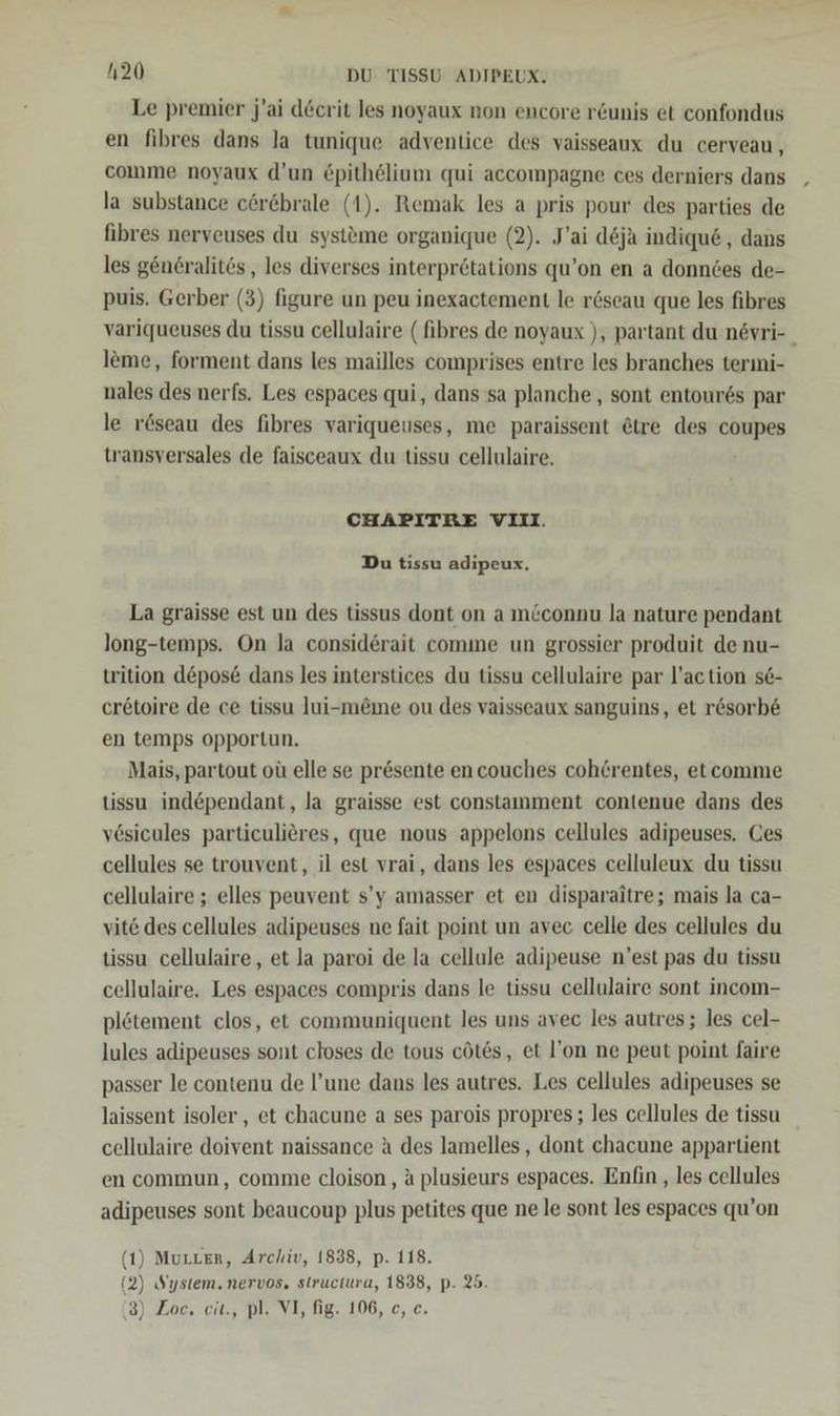 Le premier j’ai döcrit les noyaux non encore r&amp;unis et confondus en fibres dans la tunique adventice des vaisseaux du cerveau, comme noyaux d’un £pithelium qui accompagne ces derniers dans la substance eöröbrale (1). Remak les a pris pour des parties de fibres nerveuses du systeme organique (2). J’ai d&amp;ja indiqu&amp; , dans les gen6ralits , les diverses interprötations qu’on en a donndes de- puis. Gerber (3) figure un peu inexactement le röseau que les fibres variqueuses du tissu cellulaire ( fibres de noyaux ), partant du növri- _ leme, forment dans les mailles comprises entre les branches terıni- nales des nerfs. Les espaces qui, dans sa planche , sont entour6s par le r&amp;seau des fibres variqueuses, me paraissent &amp;tre des coupes transversales de faisceaux du tissu cellulaire. CHAPITRE VIII. Du tissu adipeux. La graisse est un des tissus dont on a m&amp;connu la nature pendant long-temps. On la considerait comme un grossier produit de nu- trition depose dans les interstices du tissu cellulaire par l’action se- er6toire de ce tissu lui-m&amp;me ou des vaisseaux sanguins, et r&amp;sorb&amp; en temps opportun. Mais, partout oü elle se pr&amp;sente en couches coh@rentes, etcomme tissu ind&amp;pendant, la graisse est constamment contenue dans des v6sicules particulieres, que nous appelons cellules adipeuses. Ces cellules se trouvent, il est vrai, dans les espaces celluleux du tissu cellulaire ; elles peuvent s’y amasser et en disparaitre; mais la ca- vite des cellules adipeuses ne fait point un avec celle des cellules du tissu cellulaire, et la paroi de la cellule adipeuse n’est pas du tissu cellulaire. Les espaces compris dans le tissu cellulaire sont incom- plötement clos, et communiquent les uns avec les autres; les cel- lules adipeuses sont closes de tous cötes, et l’on ne peut point faire passer le contenu de l’une dans les autres. Les cellules adipeuses se laissent isoler , et chacune a ses parois propres ; les cellules de tissu cellulaire doivent naissance ä des lamelles , dont chacune appartient en commun, comme cloison, a plusieurs espaces. Enfin , les cellules adipeuses sont beaucoup plus petites que ne le sont les espaces qu’on (1) Murten, Archiv, 1838, p. 118. (2) System. nervos, structura, 1838, p. 25. (3) Zoc, eit., pl. VI, fig. 106, c, e.
