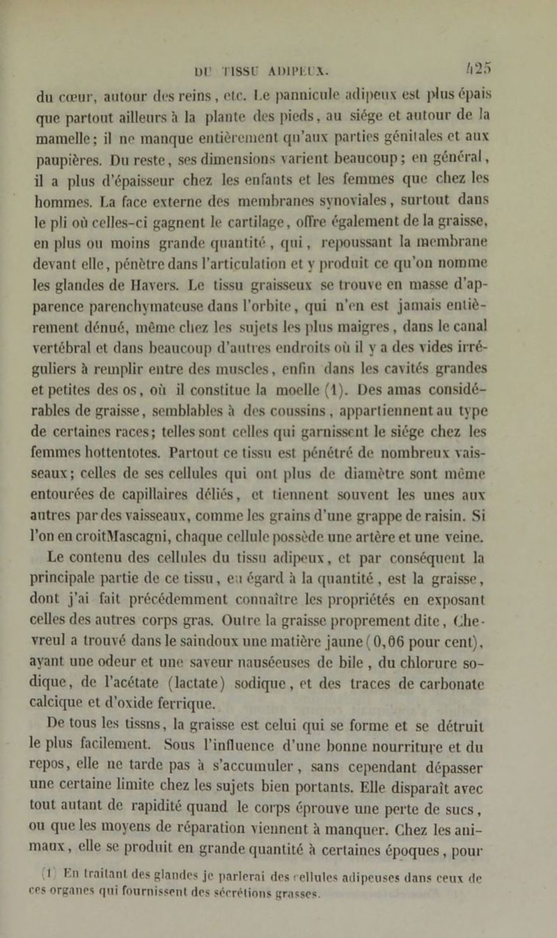 du cceur, autour des reins, etc. Le pannicule adipeux est plus Epais que partout ailleurs A la plante des pieds, au siege et autour de la mamelle; il ne manque entierement qu’aux parties g@nitales et aux paupieres. Du reste, ses dimensions varient beaucoup; en general, il a plus d’öpaisseur chez les enfants et les femmes que chez les hommes. La face externe des membranes synoviales, surtout dans le pli oü celles-ci gagnent le cartilage, offre galement de la graisse, en plus ou moins grande quantit‘, qui, repoussant la membrane devant elle, p6n2tre dans l’articulation et y produit ce qu’on nomme les glandes de Havers. Le tissu graisseux se trouve en masse d’ap- parence parenchymateuse dans l’orbite, qui n’en est jamais enti&amp;- rement dönu6, m&amp;me clıez les sujets les plus maigres , dans le canal vertebral et dans beaucoup d’autres endroits oü il ya des vides irre- guliers A remplir entre des muscles, enfin dans les cavites grandes et petites des os, oüı il constitue la moelle (1). Des amas consid6- rables de graisse, semblables a des coussins , appartiennent au type de certaines races; telles sont celles qui garnissent le siege chez les femmes hottentotes. Partout ce tissu est p&amp;n&amp;tr&amp; de nombreux vais- seaux; celles de ses cellules qui ont plus de diamötre sont m@me entourdes de capillaires delies, et tiennent souvent les unes aux autres par des vaisseaux, comme les grains d’une grappe de raisin. Si l’on en croitMascagni, chaque cellule possöde une artöre et une veine. Le contenu des cellules du tissu adipeux, et par consequent la principale partie de ce tissu, eu ögard A la quantite , est la graisse, dont j’ai fait pr&amp;c&amp;demment connaitre les propriötes en exposant celles des autres corps gras. Outre la graisse proprement dite, Che- vreul a trouv&amp; dans le saindoux une matiere jaune (0,06 pour cent), ayant une odeur et une saveur naus6euses de bile , du chlorure so- dique, de l’acdtate (lactate) sodique, et des traces de carbonate caleique et d’oxide ferrique. De tous les tissns, la graisse est celui qui se forme et se dötruit le plus facilement. Sous l’influence d’une bonne nourriture et du repos, elle ne tarde pas a s’accumuler , sans cependant döpasser une certaine limite chez les sujets bien portants. Elle disparait avec tout autant de rapidit€ quand le corps &amp;prouve une perte de sucs, ou que les moyens de r&amp;paration viennent A manquer. Chez les ani- maux, elle se produit en grande quantit&amp; A certaines epoques , pour ‚1! En traitant des glandes je parlerai des vellules adipeuses dans ceux de ces organes qui fournissent des sderetions grasses.