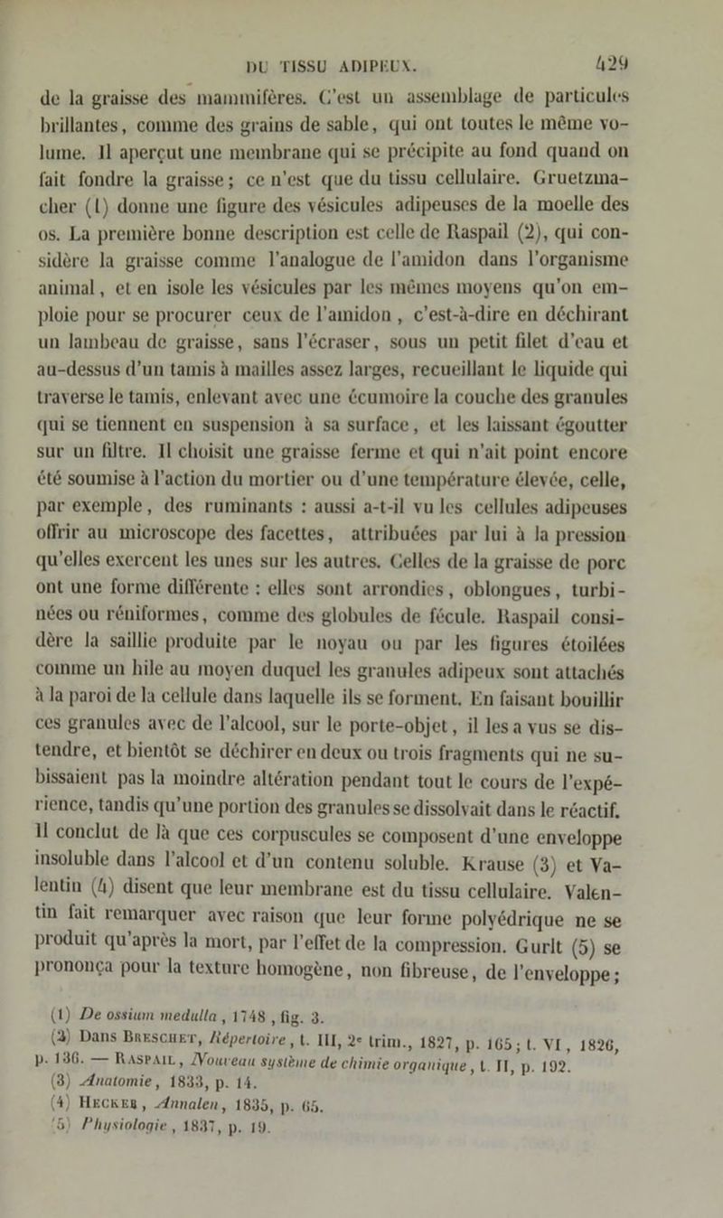 de la graisse des mammiferes. C'est un assemblage de particules brillantes, comme des grains de sable, qui ont toutes le möme vo- lume. Il apergut une membrane qui se precipite au fond quand on fait fondre la graisse; ce n’est que du tissu cellulaire. Gruetzma- cher (l) donne une figure des vesicules adipeuses de la moelle des os. La premiere bonne description est celle de Raspail (2), qui con- sidere la graisse comme l’analogue de l’amidon dans l’organisme animal, et en isole les vesicules par les memes moyens qu’on em- ploie pour se procurer ceux de l’amidon , c’est-a-dire en döchirant un lambeau de graisse, sans l’©craser, sous un petit filet d’eau et au-dessus d’un tamis ä mailles assez larges, recueillant le liquide qui traverse le tamis, enlevant avec une &amp;cumoire la couche des granules qui se tiennent en suspension A sa surface, et les laissant &amp;goutter sur un filtre. Il choisit une graisse ferme et qui n’ait point encore et&amp; soumise A l’action du mortier ou d’une tempörature &amp;lev6e, celle, par exemple, des ruminants : aussi a-t-il vu les cellules adipeuses offrir au microscope des facettes, attribudes par lui A la pression qu’elles exercent les unes sur les autres. Gelles de la graisse de porc ont une forme differente : elles sont arrondies, oblongues, turbi- nees ou r&amp;niformes, comme des globules de fecule. Raspail consi- dere la saillie produite par le noyau ou par les figures 6toil6es comme un hile au moyen duquel les granules adipeux sont attach&amp;s ala paroi de la cellule dans laquelle ils se forment, En faisant bouillir ces granules avec de l’alcool, sur le porte-objet, il lesa vus se dis- tendre, et bientöt se dechirer en deux ou trois fragments qui ne su- bissaient pas la moindre alt&amp;ration pendant tout le cours de l’exp6- rience, tandis qu’une portion des granulessse dissolvait dans le r&amp;actif. 1 conclut de la que ces corpuscules se composent d’une enveloppe insoluble dans l’alcool et d’un contenu soluble. Krause (3) et Va- lentin (4) disent que leur membrane est du tissu cellulaire. Valen- tin fait remarquer avec raison que leur forme poly&amp;drique ne se produit qu’aprös la mort, par l’effet de la compression. Gurlt (5) se prononca pour la texture homogene, non fibreuse, de l’enveloppe ; (1) De ossium medulla , 1748 ‚fig. 3. (2) Dans Beescuer, Repertoire „t. III, 2° trim., 1827, p. 165; t. VI, 1826, p- 136. — RaspaıL, Vouveau systeme de chimie organique ,t. II, p. 192. (3) Anatomie, 1833, p. 14. (4) Heckeg, Annalen, 1835, p. 65.