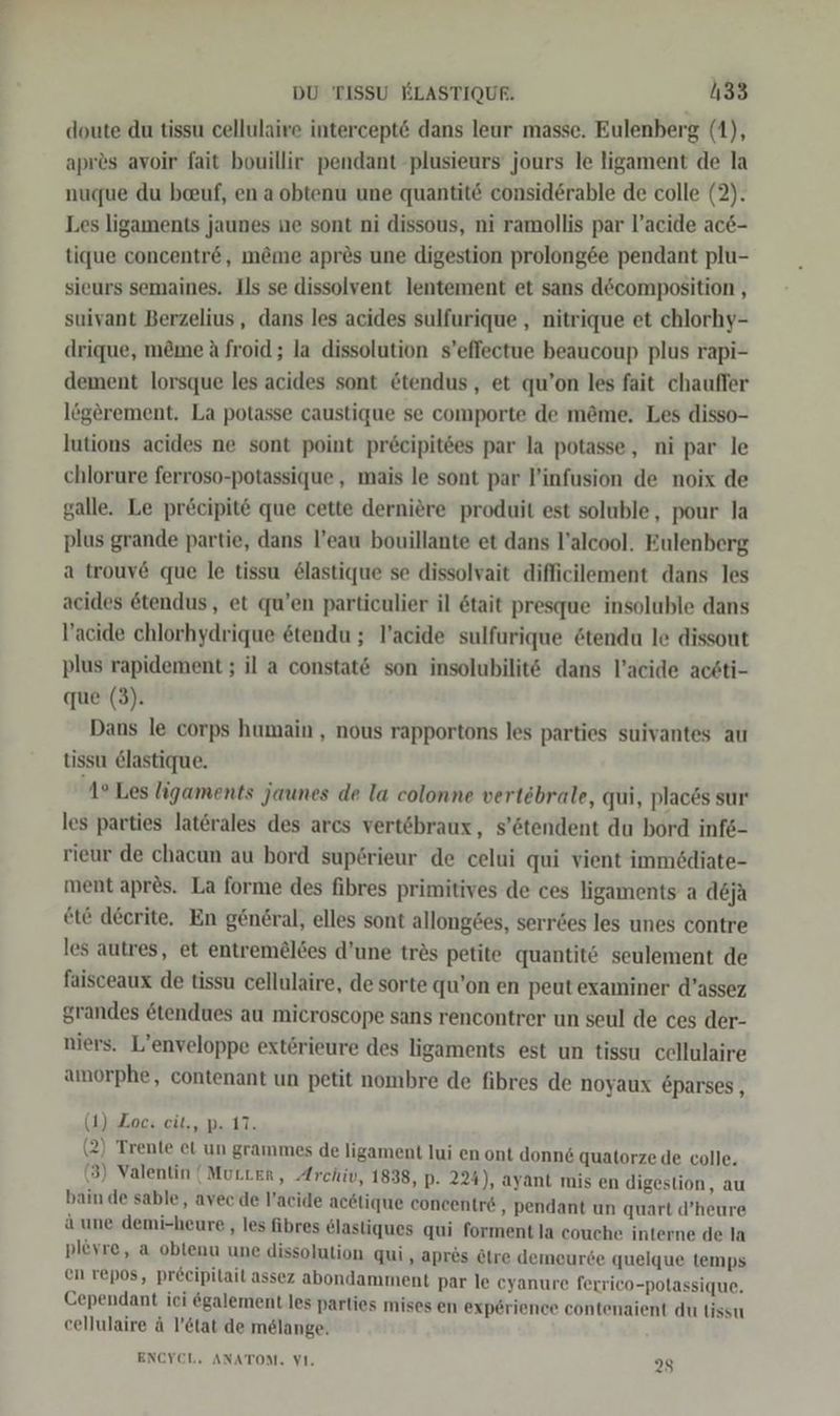 doute du tissu cellulaire intercept&amp; dans leur masse. Eulenberg (1), apres avoir fait bouillir pendant -plusieurs jours le ligament de la nuque du beeuf, en a obtenu une quantit&amp; considerable de colle (2). Les ligaments jaunes ne sont ni dissous, ni ramollis par l’acide ac&amp;- tique concentr&amp;, m&amp;eme apres une digestion prolong6ee pendant plu- sieurs semaines. Ils se dissolvent lentement et sans d&amp;composition , suivant Berzelius, dans les acides sulfurique , nitrique et chlorhy- drique, möme A froid;; la dissolution s’effectue beaucoup plus rapi- dement lorsque les acides sont @tendus, et qu’on les fait chaufler lögerement. La potasse caustique se comporte de m&amp;me. Les disso- lutions acides ne sont point pr&amp;eipitees par la potasse, ni par le chlorure ferroso-potassique,, mais le sont par l’infusion de noix de galle. Le pr&amp;eipit&amp; que cette derniere produit est soluble, pour la plus grande partie, dans l’eau bouillante et dans l’alcool. Eulenberg a trouve que le tissu &amp;lastique se dissolvait difficilement dans les acides etendus, et qu’en particulier il 6tait presque insoluble dans V’acide chlorhydrique etendu ; T’acide sulfurique &amp;tendu le dissout plus rapidement ; il a constat&amp; son insolubilit dans l’acide acsti- que (3). Dans le corps humain , nous rapportons les parties suivantes au tissu elastique. 1° Les ligaments jaunes de la colonne vertebrale, qui, places sur les parties laterales des arcs vertöbraux, s’ötendent du bord infe- rieur de chacun au bord sup6rieur de celui qui vient immödiate- ment apres. La forme des fibres primitives de ces ligaments a deja ete deerite. En gen6ral, elles sont allong&amp;es, serr&amp;es les unes contre les autres, et entremäldes d’une trös petite quantit&amp; seulement de faisceaux de tissu cellulaire, de sorte qu’on en peut examiner d’assez grandes etendues au microscope sans rencontrer un seul de ces der- niers. L’enveloppe extörieure des ligaments est un tissu cellulaire amorphe, contenant un petit nombre de fibres de noyaux Eparses, (1) Zoc: cit., p. 17. (2) Trente et un grammes de ligament lui en ont donn&amp; quatorze de colle. (3) Valentin (Murter, Archiv, 1838, p. 224), ayant mis en digestion, au bain de sable, avec’de l’acide acetique concentre, pendant un quart d’heure a une demi-heure , les fibres &amp;lastiques qui forment la couche interne de la plövre, a obtenu une dissolution qui ‚ apres Ötre demeurde quelque temps en repos, pr£cipitait assez abondamment par le cyanure ferrico-potassique. Cependant ici &amp;galement les parties mises en experience contenaient du lissu cellulaire ä l’&amp;tat de melange. ENCYEL. ANATON. VI. 25