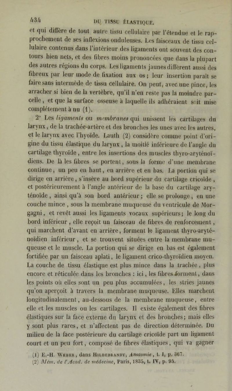 et.qui diflere de tout autre tissu cellulaire par l’6tendue et le rap- prochement de ses inflexions onduleuses. Les faisceaux de tissu cel- lulaire contenus dans l’interieur des ligaments ont souvent des con- tours bien nets, et des fibres moins prononctes que dans la plupart des autres rögions du corps. Les ligaments jaunes different aussi des fibreux par leur mode de fixation aux 08; leur insertion parait se faire sans intermöde de tissu cellulaire. On peut, avec une pince, les arracher si bien de la vertebre, qu’il n’en reste pas la moindre par- celle, et que la surface osseuse ä laquelle ils adh6raient soit mise complötement a nu (1). 2° Les ligaments ou membranes qui unissent les cärtilages du larynx , de la trach6e-artere et des bronches les unes avec les autres, et le larynx avec l’hyoide, Lauth (2) considöre comme point d’ori- gine du tissu &amp;lastique du larynx , la moitie införieure de l’angle du cartilage thyroide , entre les insertions des muscles thyro-arytenoi- diens. De la les fibres se portent, sous la forme d’une membrane continue, un peu en haut, en arriöre et en bas. La portion qui se dirige en arriere,, s'insere au bord sup6rieur du cartilage cricoide , et posterieurement A l’angle antörieur de la base du cartilage ary- tenoide,, ainsi qu’a son bord anterieur; elle se prolonge, en une couche mince , sous la membrane muqueuse du ventricule de Mor- gagni, et reyöt aussi les ligaments vocaux sup£erieurs; le long du bord inferieur , elle regoit un faisceau de fibres de renforcement , qui marchent d’avant en arriöre, forment le ligament thyro-aryt6- noidien inferieur , et se trouvent situßes entre la membrane mu- queuse et le muscle. La portion qui se dirige en bas est ögalement fortifi6e par un faisceau aplati, le ligament crico-thyroidien moyen. La couche de tissu &amp;lastique est plus mince dans la trachee , plus encore et r6öticul6e dans les bronches : ici , les fibresforment, dans les points oü elles sont un peu plus accumulees, les stries jaunes qu’on apergoit A travers la membrane muqueuse. Elles marchent longitudinalement,, au-dessous de la membrane muqueuse, entre elle et les muscles ou les cartilages. I] existe &amp;galement des fibres elastiques sur la face externe du larynx et des bronches; mais elles y sont plus rares, et n’aflectent pas de direction döterminde. Du milieu de la face posterieure du cartilage ericoide part un ligament court et un peu fort, compos&amp; de fibres @lastiques, qui va gagner ( ( 1) E.-H. WEBER, dans HıLDEprAnDr, Anatomie, t: I; pP: 367: 2) Mem. de !’_ Acad. de medecine, Paris, 1835, ts IV; p: 95.