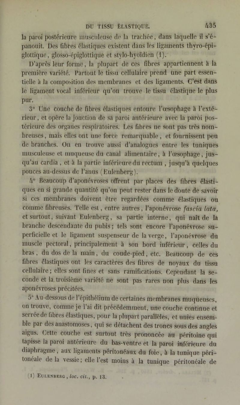 la paroi posterieure nuschleuse de la trach6e, dans laquelle il s’&amp;- panouit. Des fibres 6lastiques existent dans les ligainents thyro-&amp;pi- glottique, glosso-Epiglottique et stylo-hyoidien (1). D’aprös leur forme, la plupart de ces fibres appartiennent A la premiöre variöte. Partout le tissu cellulaire prend une part essen- tielle A la composition des membranes et des ligaments. @’est dans le ligament vocal inferieur qu’on trouve le tissu @lastique le plus pur. 3° Une couche de fibres 6lastigties entoure l’wsophage A l’ext&amp;- rieur, et opere la johetion de sa paroi anterieure avec la paroi Pos- törieure des organes respiratoires. Les fibres te sont pas trös nom- breuses, mais elles ont une force remarquable, et fournissent peu de branches. On en trouve atıssi d’analogues entre les tuniques musculeuse et muqueuse du canal alimentaire, ä l'wsophage, jüs- qu’au cardia , et ä la partie inf6rieure du rectum , jusqu’ä quelques pouces au-dessus de l’anus (Eulenberg). 1? Beaucoup d’apondvroses offrent par places des fibres @lasti- ques en si grande quantit&amp; qu’on peut rester dans le doute de savoir si ces membranes doivent &amp;tre regard6es comme &amp;lastiques ou comme fibreuses. Telle est, entre autres, l’apon&amp;vrose fasciu lata, et surtöut, suivant Eulenberg, sa partie interne, qui nait de la branche descendante du pubis; tels sont encore P’aponsvrose su- perficielle et le ligament suspenseur de la verge, l’aponsvrose du muscle pectoral, principalement A son bord inferieur, eelles du bras, du dos de la main, du coude-pied, etc. Beaticoup de ces fibres @lastiques ont les caractöres des fibres de noyaux du tissu cellulaire ; elles sont fines et saris ramificätions. Cependant la $e- conde et la troisieme vari6te ne sont pas rares non plus dans les apon6vroses pr&amp;citees. 5° Au-dessous de l’Epithöliam de certaines membranes mudqteuses, on trouve, comme je l’ai dit pröcödemment, une couche tontinue et serree de fibres &amp;lastiques, pour la plupart parall&amp;les, et unies ensem- ble par des anastomoses, qui se dötachent des trones sous des angles aigus. Cette couche est surtout tres Prononcee au p6ritoine qui tapisse la paroi ant6rieure du bas-ventre et la paroi inferieure du diaphragme , aux ligaments periton6anx du foie, ä la tunique p6ri- toneale de la vessie; elle l’est moins A la tunique p£ritondale de (1) EULENBERG ‚loc. cit., p. 13.
