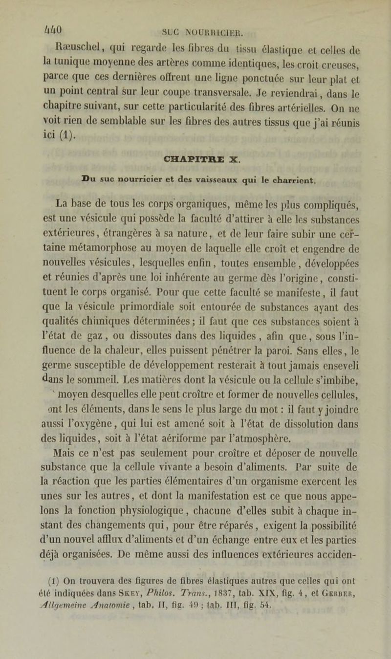 Ruschel, qui regarde les fibres du tissu &amp;lastique et celles de la tunique moyenne des arteres comme identiques, les croit creuses, parce que ces dernieres oflrent une ligne ponctuse sur leur plat et un point central sur leur coupe transversale. Je reviendrai , dans le chapitre suivant, sur cette particularit&amp; des fibres arterielles. On ne voit rien de semblable sur les fibres des autres tissus que j'ai r&amp;unis ici (1). CHAPITRE X. Du suc nourricier et des vaisseaux qui le charrient, La base de tous les corps organiques, m&amp;me les plus compliques, est une v6sicule qui poss®de la facult6 d’attirer A elle les substances exterieures, &amp;trangeres A sa nature, et de Jeur faire subir une cer- taine mötamorphose au moyen de laquelle elle croit et engendre de nouvelles vesicules, lesquelles enfin, toutes ensemble , d&amp;velopp6es et r&amp;unies d’aprös une Joi inh@rente au germe des l’origine , consti- tuent le corps organise. Pour que cette facult&amp; se manifeste,, il faut que la vesicule primordiale soit entourde de substances ayant des qualites chimiques determinees; il faut que ces substances soient A l’etat de gaz, ou dissoutes dans des liquides , afın que, sous l’in- fluence de la chaleur, elles puissent p&amp;netrer la paroi. Sans elles,, le germe susceptible de developpement resterait A tout jamais enseveli dans le sommeil. Les matieres dont la vesicule ou la cellule s’imbibe, “ moyen desquelles elle peut croitre et former de nouvelles cellules, ont les &amp;l&amp;ments, dans le sens le plus large du mot : il faut y joindre aussi l’oxygöne, qui lui est amen&amp; soit a l’6tat de dissolution dans des Jiquides, soit a l’&amp;tat a6riforme par l’atmosph£re. Mais ce n’est pas seulement pour croitre et d&amp;poser de nouvelle substance que la cellule vivante a besoin d’aliments. Par suite de la r&amp;action que les parties &amp;lömentaires d’un organisme exercent les unes sur les autres, et dont la manifestation est ce que nous appe- lons la fonction physiologique , chacune d’elles subit A chaque in- stant des changements qui, pour @tre r&amp;par6s, exigent la possibilite d’un nouvel afllux d’aliments et d’un change entre eux et les parties deja organis6es. De m&amp;me aussi des influences exterieures acciden- (1) On trouvera des figures de fibres &amp;lastiques autres que celles qui ont 616 indiquses dans Sker, Philos. Trans., 1837, tab. XIX, fig. 4, et GerBER, Allgemeine Anatomie , tab, II, fig. 49; (ab. III, fig. 54.