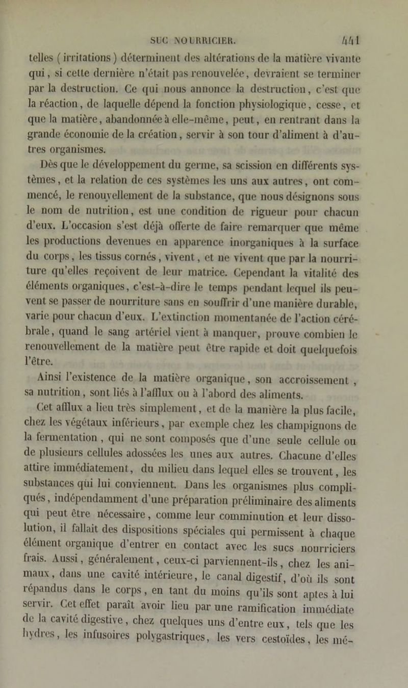 telles ( irritations ) determinent des alt&amp;rations de la matiere vivante qui , si cette derniere n’ötait pas renouvelde, devraient se terminer par la destruction, Ce qui nous annonce la destruction, c'est que la reaction, de laquelle döpend la fonction physiologique,, cesse, et que la matiere, abandonnde A elle-m&amp;me, peut, en rentrant dans la grande &amp;conomie de la er&amp;ation, servir A son tour d’aliment A d’au- tres organismes. Des que le developpement du germe, sa seission en diflörents sys- temes, et la relation de ces syst&amp;mes les uns aux autres, ont com- mence, le renouyellement de la substance, que nous designons sous le nom de nutrition, est une condition de rigueur pour chacun d’eux. L’occasion s’est d&amp;ja oflerte de faire remarquer que meme les productions devenues en apparence inorganiques A la surface du corps, les tissus cornes,, vivent,, et ne vivent que par la nourri- ture qu’elles regoivent de leur matrice. Gependant la vitalitö des elements organiques, c’est-a-dire le temps pendant lequel ils peu- vent se passer de nourriture sans en souflrir d’une maniere durable, varie pour chacun d’eux. L’extinction momentande de l’action cer6- brale, quand le sang arteriel vient A manquer, prouve combien le renouvellement de la matiöre peut &amp;tre rapide et doit quelquefois l’etre. Ainsi l’existence de la matiere organique, son accroissement , sa nutrition , sont li6s Al’afllux ou A l’abord des aliments. Cet afllux a lieu trös simplement , et de la maniere la plus facile, chez les vegetaux inferieurs, par exemple chez les champignons de la fermentation , qui ne sont composös que d’une seule cellule ou de plusieurs cellules adossces les unes aux autres. Chacune d’elles attire immediatement, du milieu dans lequel elles se trouvent , les substances qüi lui conviennent, Dans les organismes plus compli- ques, ind£pendamment d’une preparation preliminaire des aliments qui peut ötre nöcessaire, comme leur comminution et leur disso- lution, il fallait des dispositions sp6ciales qui permissent A chaque el&amp;ment organique d’entrer en contact avec les sucs nourriciers frais. Aussi, generalement , ceux-ci parviennent-ils, chez les ani- maux, dans une cavit&amp; interieure, le canal digestif, d’oü ils sont repandus dans le corps, en tant du moins qu'ils sont aptes &amp; lui servir. Ceteffet parait avoir lieu par une ramification immediate de la cavit&amp; digestive,, chez quelques uns d’entre eux, tels que les hydres,, les infusoires polygastriques, les vers cestoides , les m6-
