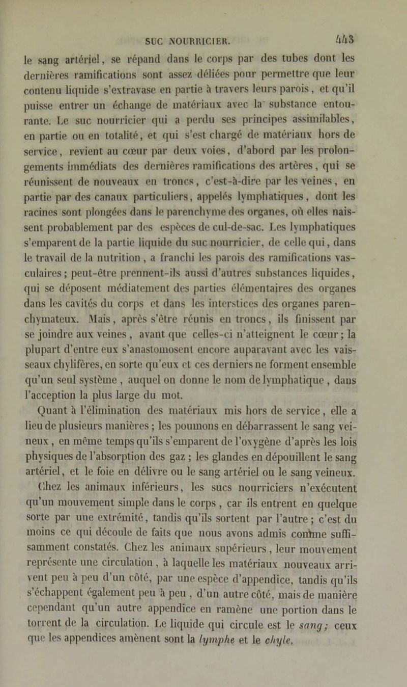 le sang arteriel, se röpand dans le corps par des tubes dont les dernieres ramifications sont assez -dölices pour permettre que leur contenu liquide s’extravase en partie A travers leurs parois, et qu'il puisse entrer un change de materiaux avec la’ substance entou- rante. Le suc nourrieier qui a perdu ses principes assimilables, en partie ou en totalite, et qui s’est charge de matöriaux hors de service, revient au c@ur par deux voies, d’abord par les prolon- gements immediats des dernieres ramifications des artöres, qui se r&amp;unissent de nouveaux en trones, c’est-A-dire par les veines, en partie par des canaux particuliers, appelös Iymphatiques, dont les racines sont plong6es dans le parenchyme des organes, ot elles nais- sent probablement par des esp&amp;ces de cul-de-sac. Les Iymphatiques s’emparent de la partie liquide du suc nourrieier, de celle qui, dans le travail de la nutrition, a franchi les parois des ramifications vas- eulaires ; peut-ötre prennent-ils aussi d’autres substances liquides , qui se d&amp;posent mediatement des parties &amp;lömentajres des organes dans les cavit&amp;s du corps et dans les interstices des organes paren- chymateux. Mais, apres s’ötre r&amp;unis en troncs, ils finissent par se joindre aux veines, avant que celles-ci n’atteignent le coeur ; la plupart d’entre eux s’anastomosent encore auparavant avec les vais- seaux chyliferes, en sorte qu’eux et ces derniers ne forment ensemble qu’un seul systöme , auquel on donne le nom delymphatique , dans l’acception la plus large du mot. Quant A l’&amp;limination des materiaux mis hors de service, elle a lieu de plusieurs manieres ; les poumons en debarrassent le sang vei- neux, en m&amp;me temps qu’ils s’emparent de l’oxygene d’apres les lois physiques de l’absorption des gaz ; les glandes en döpouillent le sang arteriel, et le foie en delivre ou le sang art6riel ou le sang veineux. Chez les animaux inferieurs, les sucs nourriciers n’ex&amp;cutent qu’un mouvement simple dans le corps, car ils entrent en quelque sorte par une extr@mit&amp;, tandis qu’ils sortent par l’autre ; c’est du moins ce qui decoule de faits que nous avons admis contme sufli- samment constat6s. Chez les animaux sup6rieurs , leur mouyement repr6sente une circulation , a laquelle les mat&amp;riaux nouveaux arri- vent peu a peu d’un cöt£, par une espece d’appendice, tandis qu’ils s’&amp;chappent @galement peu A peu , d’un autre cöt&amp;, mais de maniere cependant qu’un autre appendice en ram&amp;ne une portion dans le torrent de Ja circulation. Le liquide qui circule est le sang; ceux que les appendices amenent sont la /ymphe et le ehyle,