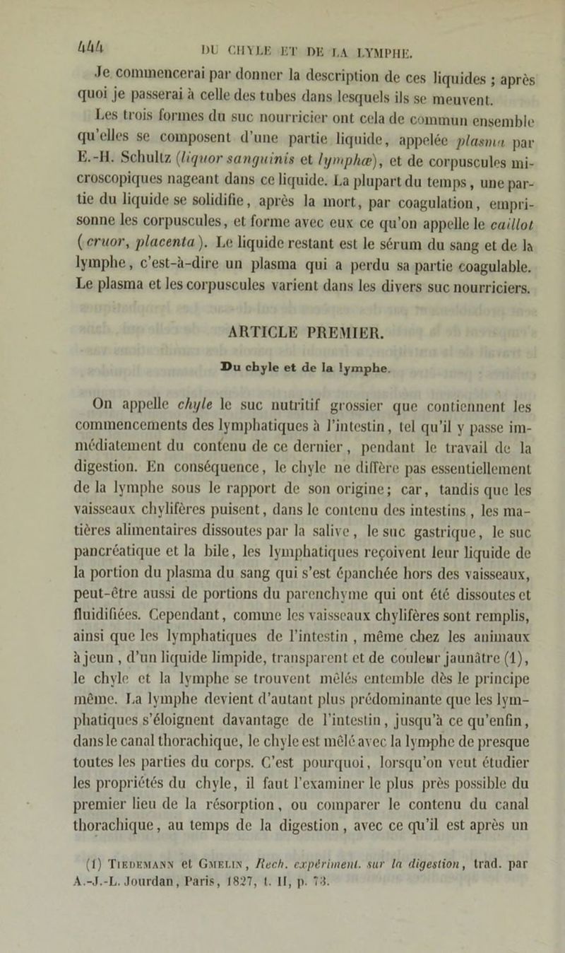 ullı DU CHYLE ET DE LA LYMPHE. Je commencerai par donner la description de ces liquides ; aprös quoi je passerai ä celle des tubes dans lesquels ils se meuvent. Les trois formes du suc nourrieier ont cela de commun ensemble qu’elles se composent d’une partie. liquide, appelce plasnıa par E.-H. Schultz (liquor sanguinis et Iymphe), et de corpuscules mi- eroscopiques nageant dans ce liquide. La plupart du temps, une par- tie du liquide se solidifie, apr&amp;s la mort, par coagulation , empri- sonne les corpuscules, et forme avec eux ce qu’on appelle le eaillor (eruor, placenta). Le liquide restant est le serum du sang et de Ia Iymphe, c’est-a-dire un plasma qui a perdu sa partie coagulable. Le plasma et les corpuscules varient dans les divers suc nourriciers. ARTICLE PREMIER. Du chyle et de la !ymphe. On appelle chyle le suc nutritif grossier que contiennent les commencements des Iymphatiques a l’intestin, tel qu’il y passe im- mediatement du contenu de ce dernier,, pendant le travail de la digestion. En consequence, le chyle ne differe pas essentiellement de la Iymphe sous le rapport de son origine; car, tandis que les vaisseaux chyliferes puisent, dans le contenu des intestins , les ma- tieres alimentaires dissoutes par la salive, lesuc gastrique, le suc pancr£atique et la bile, les Iymphatiques recoivent leur liquide de la portion du plasma du sang qui s’est Gpanch6e hors des vaisseaux, peut-Ötre aussi de portions du parenchyme qui ont &amp;t&amp; dissoutes et fluidifices. Cependant, come les vaisseaux chyliferes sont remplis, ainsi que les Iymphatiques de lintestin , m@me chez les animaux Ajeun , d’un liquide limpide, transparent et de couleur jaunätre (1), le chyle et la Iymphe se trouvent melös entemble des le principe möme. Ta Iymphe devient d’autant plus pr&amp;dominante que les Iym- phatiques s’&amp;loignent davantage de l'intestin, jusqu’a ce qu’enfin, dansle canal thorachique, le chyle est m@l&amp; avec la lymphe de presque toutes les parties du corps. C'est pourquoi, lorsqu’on veut etudier les propri6tes du chyle, il faut l’examiner le plus pres possible du premier lieu de la rösorption, ou comparer le contenu du canal thorachique, au temps de la digestion , avec ce qu’il est apr&amp;s un (1) TiEDEMAnN et GMELIN, Rech. experiment. sur la digestion, trad. par