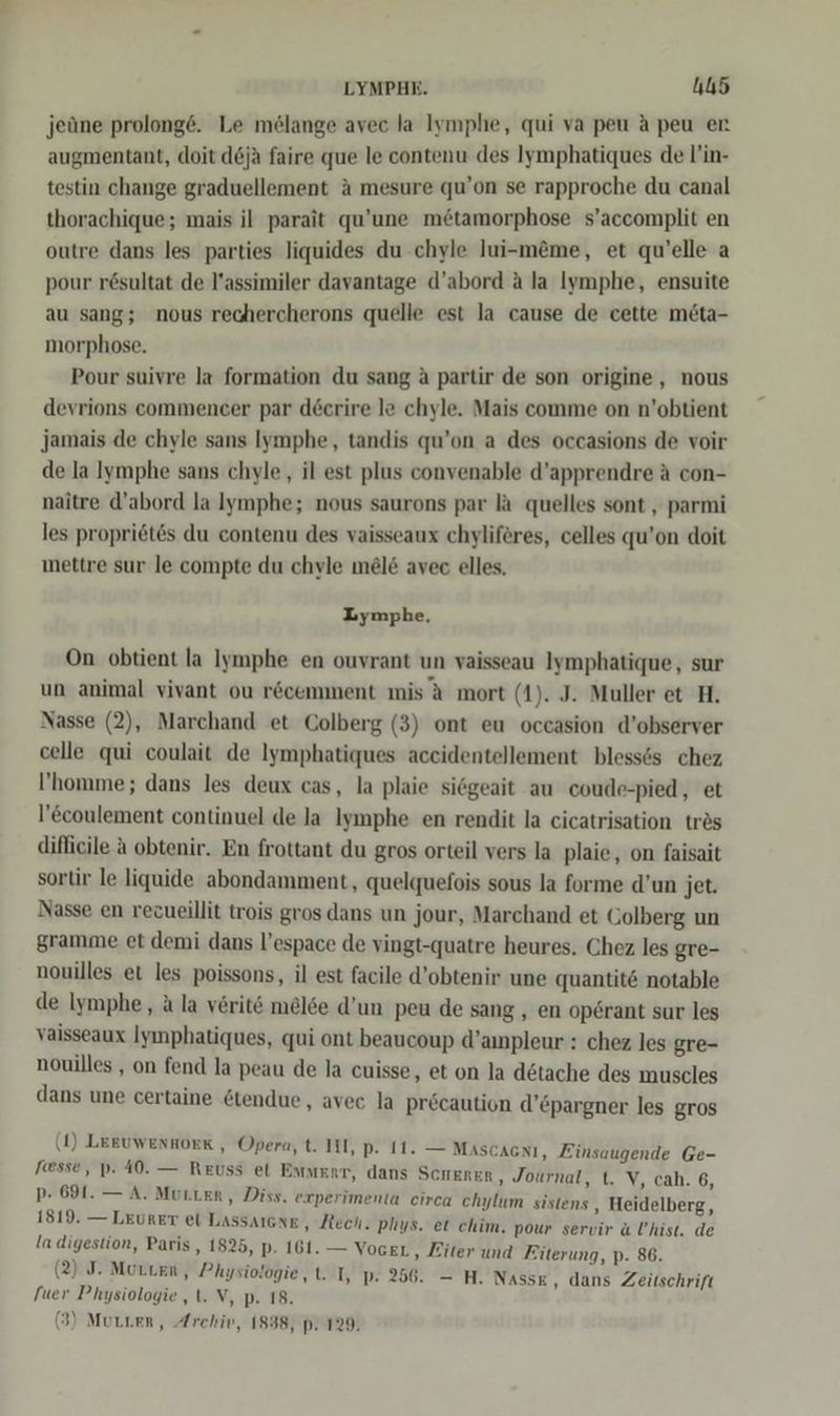 LYMPHE. AUS jeüne prolong6. Le melange avec la Iymphe, qui va peu A peu er augmentant, doit d6jä faire que le contenu des Iymphatiques de l’in- testin change graduellement ä mesure qu’on se rapproche du canal thorachique; mais il parait qu’une m&amp;tamorphose s’accomplit en outre dans les parties liquides du chyle lui-m&amp;me, et qu’elle a pour rösultat de l’assimiler davantage d’abord a la Iymphe, ensuite au sang; nous rechercherons quelle est la cause de cette möta- morphose. Pour suivre la formation du sang a partir de son origine, nous devrions commencer par decrire le chyle. Mais comme on n’obtient Jjamais de chyle sans Iymphe, tandis qu’on a des occasions de voir de la Iymphe sans chyle,, il est plus convenable d’apprendre A con- naitre d’abord la lymphe; nous saurons par la quelles sont , parmi les propriet&amp;s du contenu des vaisseaux chyliferes, celles qu’on doit mettre sur le compte du chyle mel&amp; avec elles. Lymphe. On obtient la Iymphe en ouvrant un vaisseau Iymphatique, sur un animal vivant ou r&amp;cemment mis A mort (1). J. Muller et H. Nasse (2), Marchand et Colberg (3) ont eu occasion d’observer celle qui coulait de Iymphatiques accidentellement bless6s chez ’homme; dans les deux cas, la plaie siegeait au coude-pied, et l’coulement continuel de la Iymphe en rendit la cicatrisation trös difficile a obtenir. En frottant du gros orteil vers la plaie, on faisait sortir le liquide abondamment, quelquefois sous la forme d’un jet. Nasse en rezueillit trois gros dans un jour, Marchand et Golberg un gramme et demi dans l’espace de vingt-quatre heures. Chez les gre- nouilles et les poissons, il est facile d’obtenir une quantit&amp; notable de Iymphe, a la verit&amp; melee d’un peu de sang , en operant sur les vaisseaux Iyınphatiques, qui ont beaucoup d’ampleur : chez les gre- nouilles , on fend la peau de la cuisse, et on la d&amp;tache des muscles dans une certaine &amp;tendue, avec la precaution d’&amp;pargner les gros (1) LERUWEnHoEK , Opera, t. III, pP. I1. — Mascacnı, Finsaugende Ge- esse, p. 40. — Reuss et Emwert, dans Scherer ‚ Journal, t. V, cah. 6, p- 691. — A. Muster, Diss. experimenta circa chylum sistens , Heidelberg, 1819. — LEURET et Lassaıcne,, Rech. plıys. et chim. pour servir a l’hist. de Ia digestion, Paris, 1825, p. 161. — VogeL ‚ Eiter und Fiterung, p. 86. (2) J. Morten, Physiologie, t. I, p. 256. — H. Nass£ , dans Zeitschrift fuer Physiologie ‚t. V, p. 18.