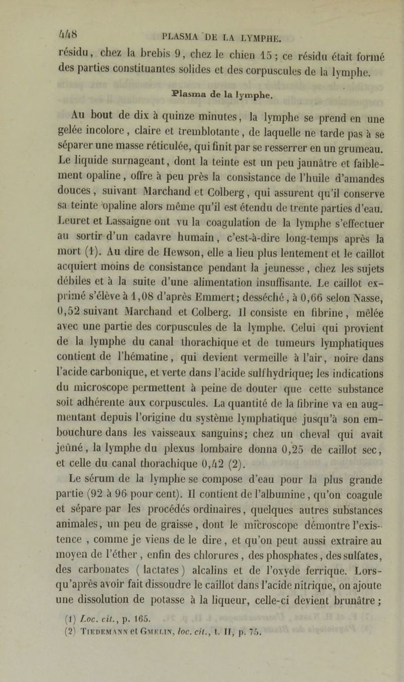 hs PLASMA DE LA LYMPHE. residu, chez la brebis 9, chez le chien 15; ce rösidu 6tait forme des parties constituantes solides et des corpuscules de la Iymphe. Plasma de la Iymphe, Au bout de dix a quinze minutes, la Iymphe se prend en une gel&amp;e incolore , claire et iremblotante, de laquelle ne tarde pas A se s&amp;parer une masse r&amp;ticulde, qui finit par se resserrer en un grumeau. Le liquide surnageant, dont la teinte est un peu Jaunätre et faible- ment opaline, oflre a peu pres la consistance de P’huile d’amandes douces, suivant Marchand et Colberg , qui assurent qu’il conserve sa teinte ’opaline alors m&amp;me qu’il est ötendu de trente parties d’eau. Leuret et Lassaigne ont vu la coagulation de la Iymphe s’effectuer au sortir-d’un cadavre humain, c’est-A-dire long-temps apres Ja mort (1). Au dire de Hewson, elle a lieu plus lentement et le caillot acquiert moins de consistance pendant la jeunesse , chez les sujets debiles et a la suite d’une alimentation insuffisante, Le caillot ex- prime s’eleve a 1,08 d’apres Emmert; dessöch&amp; ‚a 0,66 selon Nasse, 0,52 suivant Marchand et Colberg. Il consiste en fibrine , mel6e avec une partie des corpuscules de la Iymphe. Celui qui provient de la Iymphe du canal thorachique et de tumeurs Iymphatiques contient de I’'hömatine, qui devient vermeille A l’air, noire dans l’acide carbonique, et verte dans l’acide sulfhydrique; les indications du microscope permettent A peine de douter que cette substance soit adherente aux corpuscules. La quantitö de la fibrine va en aug- mentant depuis l’origine du systeme Iymphatique jusqu’a son em- bouchure dans les vaisseaux sanguins; chez un cheyal qui avait jeüne , lalymphe du plexus lombaire donna 0,25 de caillot sec, et celle du canal thorachique 0,42 (2). Le serum de la Iymphe se compose d’eau pour la plus grande partie (92 A 96 pour cent). I] contient de l’albumine , qu’on coagule et separe par les proc&amp;d6s ordinaires, quelques autres substances animales, un peu de graisse,, dont le microscope dömontre Vexis-- tence , comme je viens de le dire, et qu’on peut aussi extraire au moyen de l’&amp;ther , enfin des chlorures , des phosphates , des sulfates, des carbonates (lactates) alcalins et de l’oxyde ferrique. Lors- qu’apr&amp;s avoir fait dissoudre le caillot dans l’acide nitrique, on ajoute une dissolution de potasse A la liqueur, celle-ci devient brunätre ; (1) Zoe. eit., p. 165.
