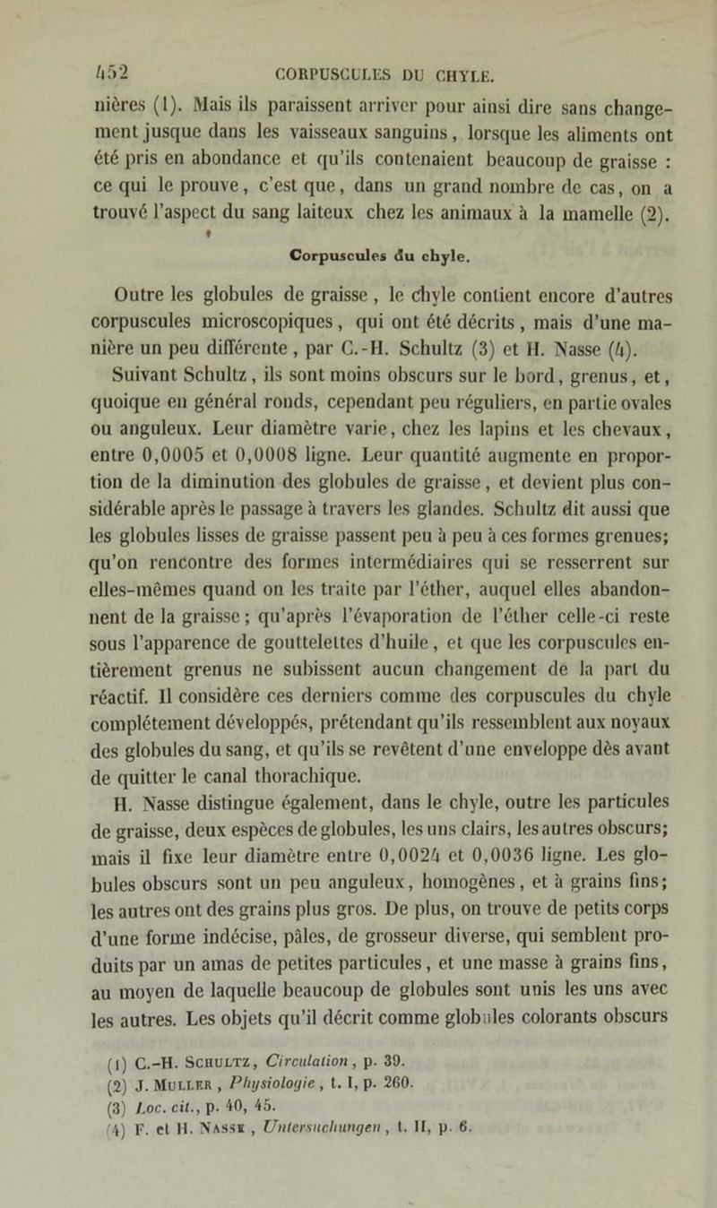 h52 CORPUSCULES DU CHYLE. nieres (1). Mais ils paraissent arriver pour ainsi dire sans change- ment jusque dans les vaisseaux sanguins , lorsque les aliments ont et&amp; pris en abondance et qu’ils contenaient beaucoup de graisse : ce qui le prouve, c’est que, dans un grand nombre de cas, on a trouv6 l’aspect du sang laiteux chez les animaux A la mamelle (2). . Corpuscules du chyle. Outre les globules de graisse , le chyle contient encore d’autres corpuscules microscopiques, qui ont 6t&amp; decrits, mais d’une ma- niere un peu difförente , par C.-H. Schultz (3) et H. Nasse (4). Suivant Schultz , ils sont moins obscurs sur le bord, grenus, et, quoique en general ronds, cependant peu reguliers, en partie ovales ou anguleux. Leur diamötre varie, chez les lapins et les chevaux, entre 0,0005 et 0,0008 ligne. Leur quantit&amp; augmente en propor- tion de la diminution des globules de graisse , et devient plus con- siderable apres le passage &amp; travers les glandes. Schultz dit aussi que les globules lisses de graisse passent peu a peu a ces formes grenues; qu’on rencontre des formes interme6diaires qui se resserrent sur elles-m&amp;mes quand on les traite par l’öther, auquel elles abandon- nent de la graisse ; qu’apr&amp;s l’&amp;vaporation de l’öther celle-ci reste sous l’apparence de gouttelettes d’huile,, et que les corpuscules en- tiörement grenus ne subissent aucun changement de la part du r&amp;actif. Il considere ces derniers comme des corpuscules du chyle completement developp6s, pr&amp;tendant qu’ils ressemblent aux noyaux des globules du sang, et qu’ils se revötent d’une enveloppe des avant de quitter le canal thorachique. H. Nasse distingue ögalement, dans le chyle, outre les particules de graisse, deux esp£ces de globules, les uns clairs, lesautres obscurs; mais il fixe leur diam£tre entre 0,0024 et 0,0036 ligne. Les glo- bules obscurs sont un peu anguleux, homog£nes, et A grains fins; les autres ont des grains plus gros. De plus, on trouve de petits corps d’une forme indöcise, päles, de grosseur diverse, qui semblent pro- duits par un amas de petites particules, et une masse A grains fins, au moyen de laquelle beaucoup de globules sont unis les uns avec les autres. Les objets qu’il döcrit comme globules colorants obscurs (1) C.-H. Scuurtz, Circulation , p. 39. (2) J. MULLER, Physiologie, t. I, p-. 260. (3) Loc. eit., p. 40, 45.