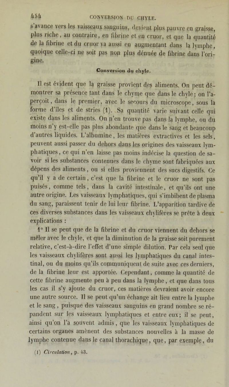höh CONVERSION DU CGHYLE. s’avance vers les vaisseaux sanguins, deyient plus pauvre en graisse, plus riche , au contraire, en fibrine et en cruor, et que la quantit&amp; de la fibrine et du cruor ya aussi en augmentant dans la Jymphe, quoique celle-ci ne soit pas non plus dönude de fibrine dans l’ori- gine. Conyersion du chyle, Il est evident que la graisse provient des aliments. On peut d6- montrer sa prösence tant dans le chyme que dans le chyle; on l’a- percoit, dans le premier, ayec le secours du microscope, sous la forme d’iles et de stries (1). .Sa quantit&amp; varie suivant celle qui existe dans les aliments. On n’en trouve pas dans la Iymphe, ou du moins n’y est-elle pas plus abondante que dans le sang et beaucoup d’autres liquides. L’albumine, les matieres extractives et les sels, peuvent aussi passer du dehors dans les origines des vaisseaux Iym- phatiques, ce qui n’en laisse pas moins ind£eise la question de sa- voir siles substances contenues dans le chyme sont fabriquses aux depens des aliments, ou si elles proviennent des sucs digestifs. Ce qu’il y ade certain, c’est que la fibrine et le cruor ne sont pas puises, comme tels, dans la cavit&amp; intestinale, et qu’ils ont une autre origine. Les vaisseaux Iymphatiques, qui s’'imbibent de plasma du sang, paraissent tenir de Jui leur fibrine,. L’apparition tardive de ces diverses substances dans les vaisseaux chyliferes se pröte A deux explications : 4° Il se peut que de la fibrine et du cruor viennent du dehors se meler avec le chyle, et que la diminution de la graisse soit purement relative, c’est-A-dire l’effet d’une simple dilution. Par cela seul que les vaisseaux chyliferes sont aussi les Jymphatiques du canal intes- tinal, ou du moins qu’ils communiquent de suite avec ces derniers, de la fibrine leur est apportee. Cependant, comme la quantitö de cette fibrine augmente peu A peu dans la Iymphe, et que dans tous les cas il s’y ajoute du cruor, ces matieres devraient avoir encore une autre source. Il se peut qu’un &amp;change ait lieu entre la lymphe et le sang, puisque des vaisseaux sanguins en grand nombre se r&amp;- pandent sur les vaisseaux Iymphatiques et entre eux; il se peut, ainsi qu’on l’a souvent admis, que les vaisseaux Iymphatiques de certains organes amenent des substances nouvelles A la masse de lymphe contenue dans le canal thorachique, que, par exemple, du