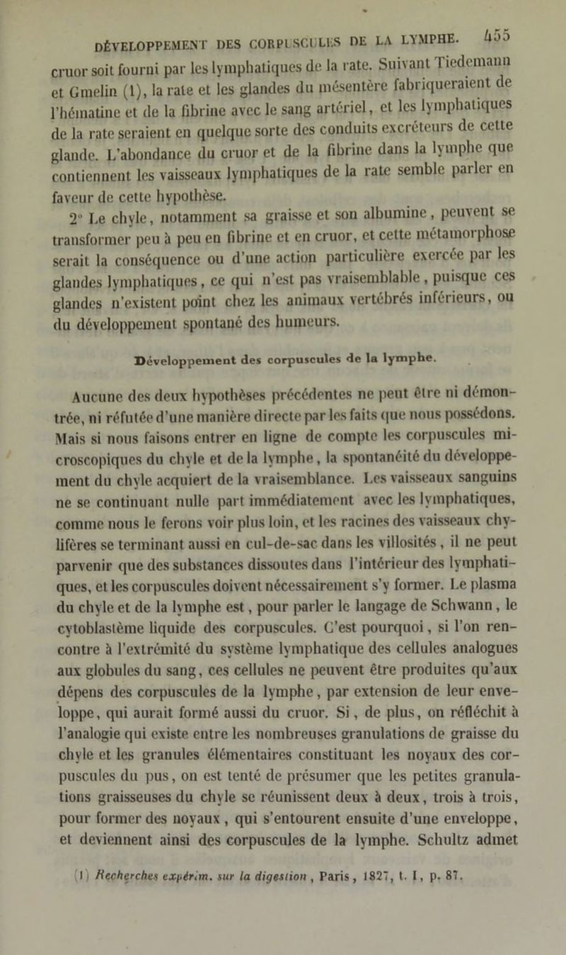 cruor soit fourni par les Iymphatiques de la rate. Suivant Tiedemann et Gmelin (1), la rate et les glandes du mösentere fabriqueraient de V’hömatine et de la fibrine avec le sang art£riel, et les Iymphatiques de la rate seraient en quelque sorte des conduits exereteurs de cette glande. L’abondance du cruor et de la fibrine dans la Iynphe que contiennent les vaisseaux Jymphatiques de la rate semble parler en faveur de cette hypothese. 9° Le chyle, notamment sa graisse et son albumine , peuvent se transformer peu A peu en fibrine et en cruor, et cette metamorphose serait la consöquence ou d’une action particuliere exercöe par les glandes IJymphatiques, ce qui n’est pas vraisemblable , puisque ces glandes n’existent point chez les animaux vertöbres inf&amp;rieurs, ou du developpement spontane des humeurs. Diveloppement des corpuscules de la Iymphe. Aucune des deux hypothäses pröcdentes ne peut ötre ni demon- tröe, ni röfut6e d’une manitre directe par les faits que nous possedons. Mais si nous faisons entrer en ligne de compte les corpuscules mi- croscopiques du chyle et de la lymphe, la spontaneite du döveloppe- ment du chyle acquiert de la vraisemblance. Les vaisseaux sanguins ne se continuant nulle part immödiatement avec les Iymphatiques, comme nous le ferons voir plus loin, et les racines des vaisseaux chy- liferes se terminant aussi en cul-de-sac dans les villosites , il ne peut parvenir que des substances dissoutes dans l’intörieur des Iymphati- ques, et les corpuscules doivent necessairement s’y former. Le plasma du chyle et de la Iymphe est, pour parler le langage de Schwann , le eytoblast&amp;me liquide des corpuscules. G’est pourquoi , si l’on ren- contre A l’extr&amp;mitö du systöme Iymphatique des cellules analogues aux globules du sang, ces cellules ne peuvent &amp;tre produites qu’aux döpens des corpuscules de la Iymphe, par extension de leur enve- loppe, qui aurait form&amp; aussi du cruor. Si, de plus, on reflöchit A l’analogie qui existe entre les nombreuses granulations de graisse du chyle et les granules &amp;lömentaires constituant les noyaux des cor- puscules du pus, on est tent€ de prösumer que les petites granula- tions graisseuses du chyle se r&amp;unissent deux A deux, trois ä trois, pour former des noyaux , qui s’entourent ensuite d'une enveloppe, et deviennent ainsi des corpuscules de la Iymphe. Schultz admet (1) Recherches experim. sur la digestion , Paris, 1827, t. I, p. 87.