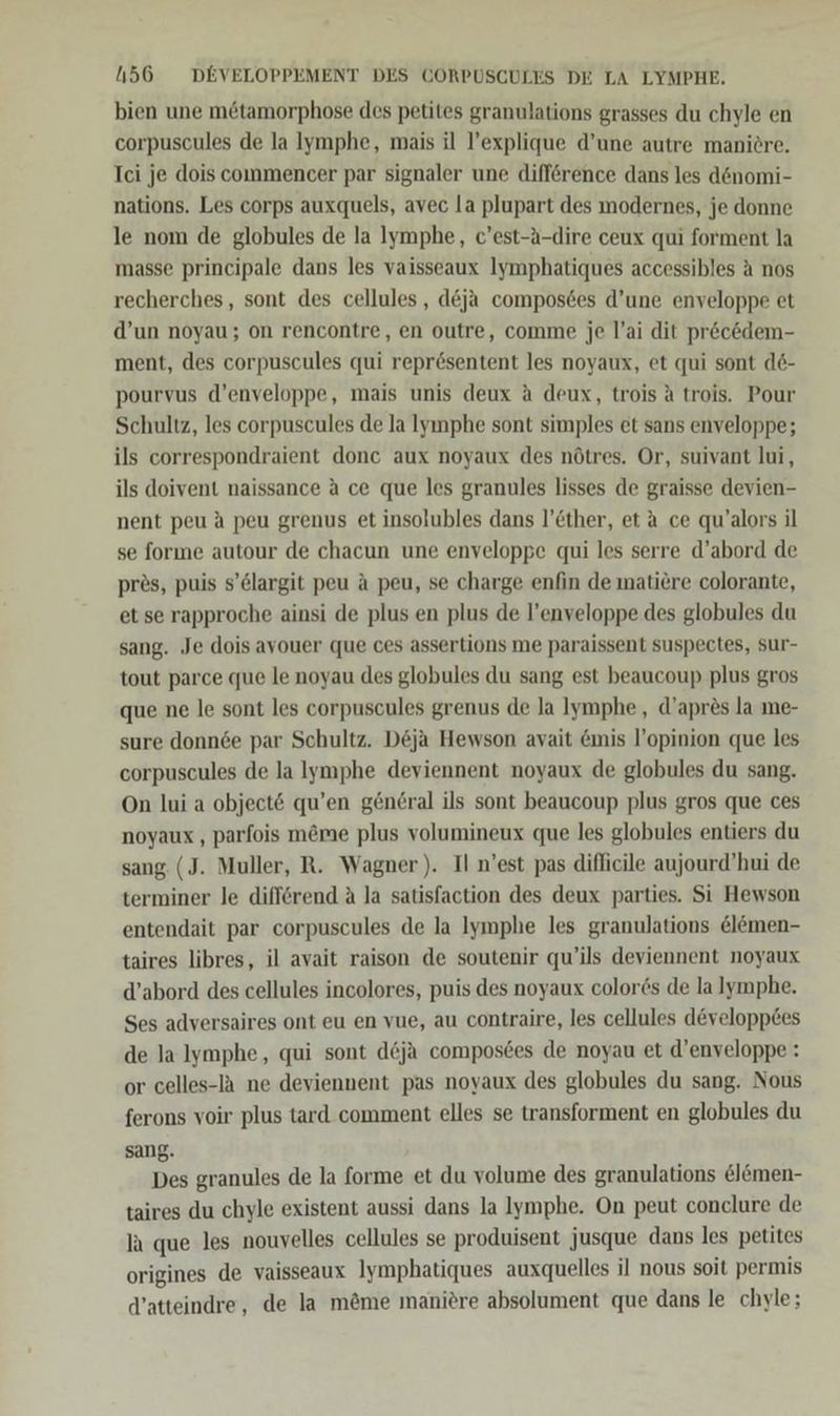 bien une mötamorphose des petites granulations grasses du chyle en corpuscules de la lymphe, mais il l’explique d’une autre maniöre. Ici je dois commencer par signaler une difference dans les d&nomi- nations. Les corps auxquels, avec la plupart des modernes, je donne le nom de globules de la lymphe, c’est-A-dire ceux qui forment la masse principale dans les vaisseaux Iymphatiques accessibles A nos recherches, sont des cellules , d&ja compos6es d’une enveloppe et d’un noyau; on rencontre, en outre, comme je l’ai dit pr&c&dem- ment, des corpuscules qui reprösentent les noyaux, et qui sont d6- pourvus d’enveloppe, mais unis deux a deux, trois A trois. Pour Schultz, les corpuscules de la Iyınphe sont simples et sans enveloppe; ils correspondraient donc aux noyaux des nötres. Or, suivant lui, ils doivent naissance a ce que les granules lisses de graisse devien- nent peu A peu grenus et insolubles dans l’Ether, et a ce qu’alors il se forıne autour de chacun une enveloppe qui les serre d’abord de pres, puis s’Clargit peu a peu, se charge enfin de matiere colorante, et se rapproche ainsi de plus en plus de l’enveloppe des globules du sang. Je dois ayouer que ces assertions me paraissent suspectes, sur- tout parce que le noyau des globules du sang est beaucoup plus gros que ne le sont les corpuscules grenus de la Iymphe, d’apr&s la me- sure donnde par Schultz. D&ja Hewson avait emis l’opinion que les corpuscules de la lymphe deviennent noyaux de globules du sang. On lui a object& qu’en general ils sont beaucoup plus gros que ces noyaux , parfois m&me plus volumineux que les globules entiers du sang (J. Muller, R. Wagner). Il n’est pas diflicile aujourd’hui de terminer le difförend A la satisfaction des deux parties. Si Hewson entendait par corpuscules de la Iymphe les granulations &l&men- taires libres, il avait raison de soutenir qu’ils deviennent noyaux d’abord des cellules incolores, puis des noyaux color6s de lalymphe. Ses adversaires ont eu en vue, au contraire, les cellules d&velopp&es de la lymphe, qui sont d&ja composees de noyau et d’enveloppe : or celles-IA ne deviennent pas noyaux des globules du sang. Nous ferons voir plus tard comment elles se transforment en globules du sang. Des granules de la forme et du volume des granulations lemen- taires du chyle existent aussi dans la Iymphe. On peut conclure de la que les nouvelles cellules se produisent jusque dans les petites origines de vaisseaux Iymphatiques auxquelles il nous soit permis d’atteindre, de la möme manitre absolument que dans le chyle;