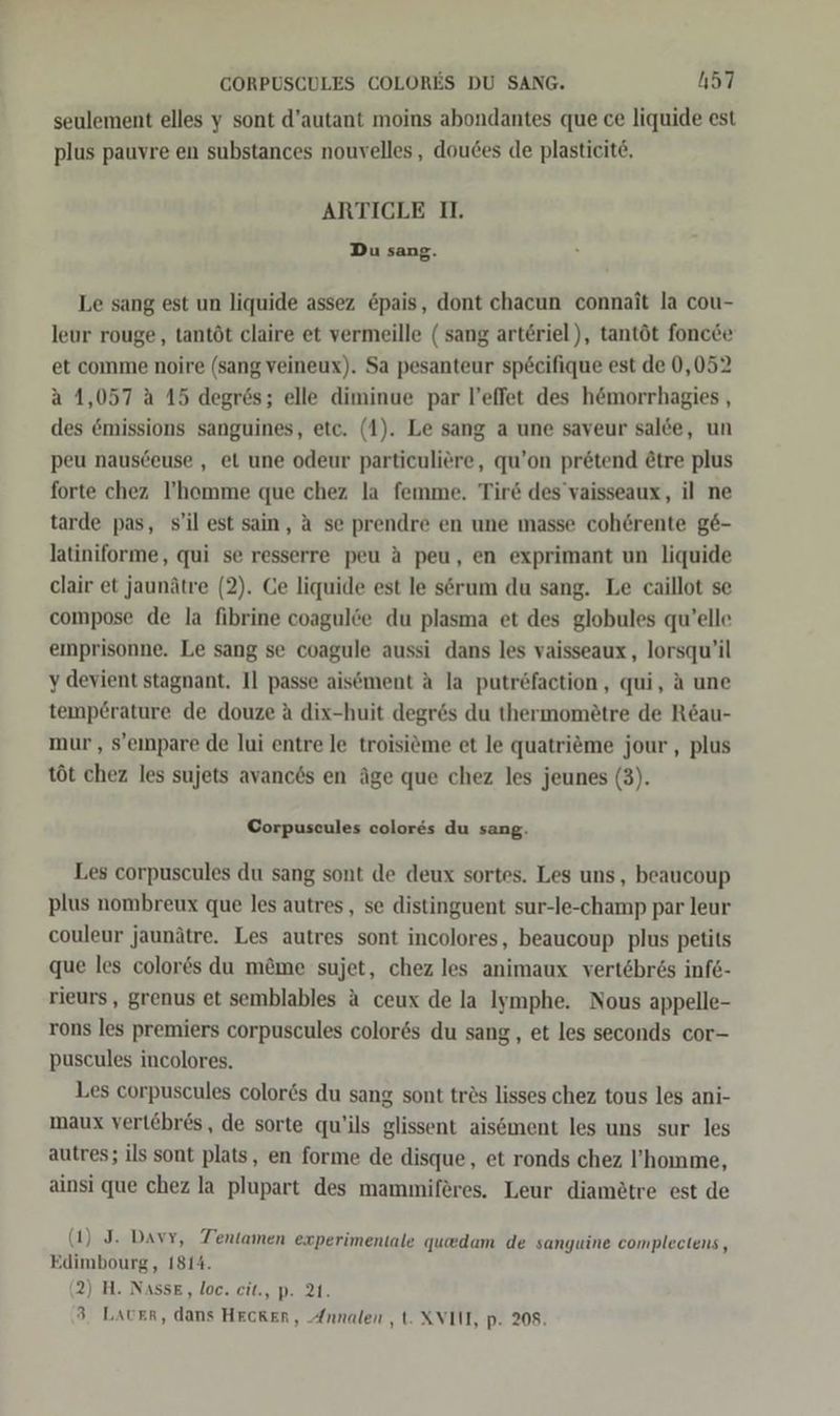 seulement elles y sont d’autant moins abondantes que ce liquide est plus pauvre en substances nouvelles, doudes de plasticit6, ARTICLE I. Du sang. Le sang est un liquide assez &amp;pais, dont chacun connait la cou- leur rouge, tantöt claire et vermeille (sang arteriel), tantöt foncde et comme noire (sang veineux). Sa pesanteur specifique est de 0,052 a 1,057 a 15 degrös; elle diminue par l’effet des h&amp;morrhagies , des &amp;missions sanguines, etc. (1). Le sang a une saveur salde, un peu nausceuse , et une odeur particuliere, qu’on pr&amp;tend &amp;tre plus forte chez I’homme que chez la femme. Tir&amp; des’vaisseaux, il ne tarde pas, s’il est sain, a se prendre en une masse coherente g6&amp;- latiniforme, qui se resserre peu A peu, en exprimant un liquide clair et jaunätre (2). Ce liquide est le serum du sang. Le caillot se compose de la fibrine coagulöe du plasma et des globules qu’elle eınprisonne. Le sang se coagule aussi dans les vaisseaux , lorsqu’il y devient stagnant. I] passe aisement A la putr6faction, qui, A une temp6rature de douze a dix-huit degr6s du thermomiötre de Röau- mur, s’eımpare de lui entre le troisiöme et le quatrieme jour, plus töt chez les sujets avances en äge que chez les jeunes (3). Corpuscules colores du sang. Les corpuscules du sang sont de deux sortes. Les uns, beaucoup plus nombreux que les autres, se distinguent sur-le-champ par leur couleur jaunätre. Les autres sont incolores, beaucoup plus petits que les color6s du m&amp;me sujet, chez les animaux vertebr6s infe- rieurs, grenus et semblables a ceux de la Iymphe. Nous appelle- rons les premiers corpuscules color6s du sang, et les seconds cor- puscules incolores. Les corpuscules color&amp;s du sang sont tres lisses chez tous les ani- maux vert£bres, de sorte qu’ils glissent aisement les uns sur les autres; ils sont plats, en forme de disque, et ronds chez l’homme, ainsi que chez la plupart des mammiferes. Leur diamötre est de (1) J. Davy, Tentamen experimentale quedam de sanyuine complectens, Edimbourg, 1814. (2) H. NassE, loc. cit., p. 21. 3. Laver, dans Hecker, Annalen ,t. XVII, p. 208.