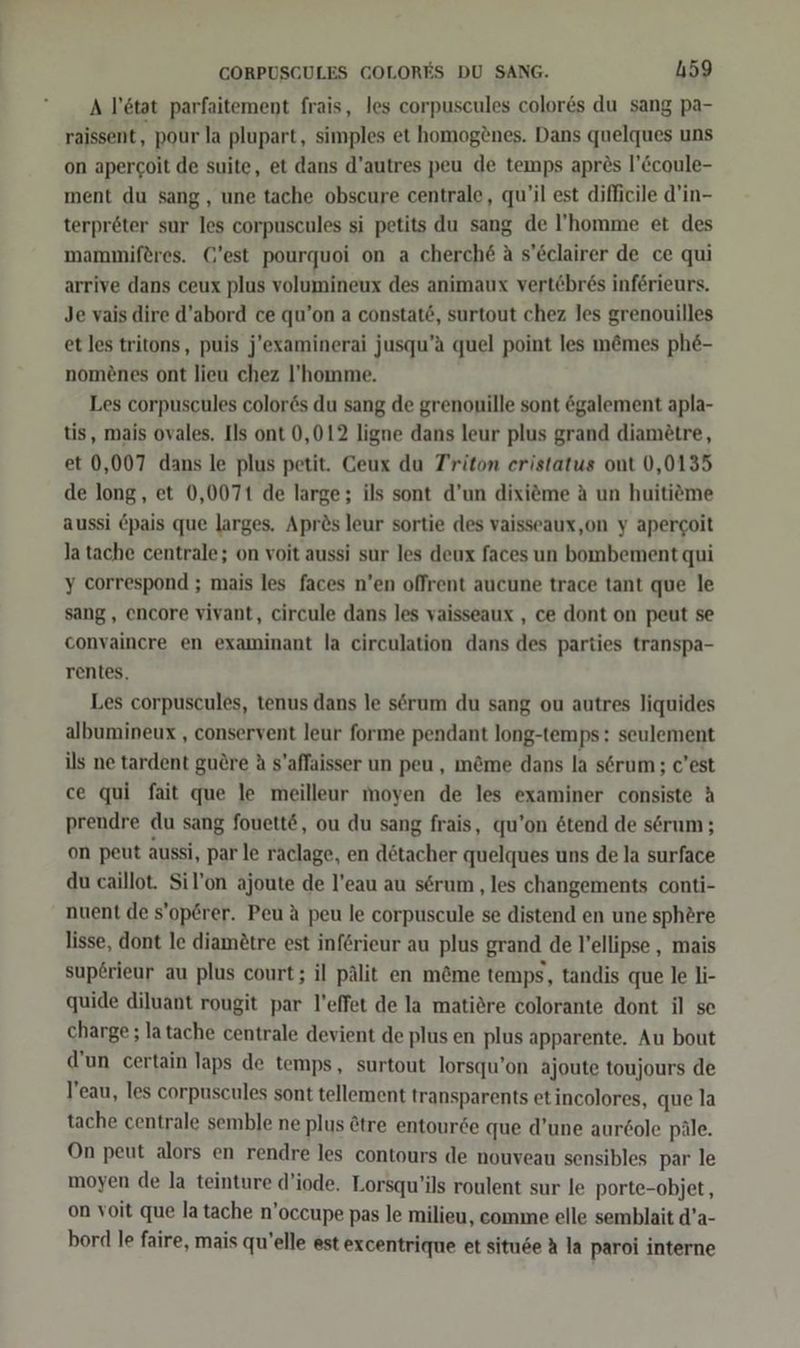 A l’tat parfaitement frais, les corpuscules colores du sang pa- raissent, pour la plupart, simples et homog®nes. Dans quelques uns on apercoit de suite, et dans d’autres peu de temps apres l’&amp;coule- ment du sang, une tache obscure centrale, qu’il est difficile d’in- terpreter sur les corpuscules si petits du sang de l’'homme et des mammiferes. C'est pourquoi on a cherche A s’Eclairer de ce qui arrive dans ceux plus volumineux des animaux vertebr6s inferieurs. Je vais dire d’abord ce qu’on a constat6, surtout chez les grenouilles et les tritons, puis j'’examinerai jusqu’a quel point les m&amp;mes phe- nom£nes ont lieu chez l’homme. Les corpuscules color6s du sang de grenonille sont ögalement apla- tis, mais ovales. Ils ont 0,012 ligne dans leur plus grand diamötre, et 0,007 dans le plus petit. Ceux du Triton eristatus ont 0,0135 de long, et 0,0071 de large; ils sont d’un dixiöme A un huitiöme aussi Öpais que larges. Aprös leur sortie des vaisseaux,on y apercoit latache centrale; on voit aussi sur les deux faces un bombement qui y correspond ; mais les faces n’en offrent aucune trace tant que le sang , encore vivant, circule dans les vaisseaux , ce dont on peut se convaincre en examinant la circulation dans des parties transpa- rentes, Les corpuscules, tenus dans le serum du sang ou autres liquides albumineux , conservent leur forme pendant long-temps: seulement ils ne tardent guöre A s’affaisser un peu, m&amp;me dans la s6rum ; c’est ce qui fait que le meilleur moyen de les examiner consiste A prendre du sang fouett@, ou du sang frais, qu’on &amp;tend de serum ; on peut aussi, par le raclage, en dötacher quelques uns de la surface du caillot. Sil’on ajoute de l’eau au serum ‚les changements conti- nuent de s’operer. Peu &amp; peu le corpuscule se distend en une sphöre lisse, dont le diamötre est införieur au plus grand de l’ellipse , mais sup£rieur au plus court; il pälit en m&amp;me temps, tandis que le li- quide diluant rougit par l’effet de la matiöre colorante dont il se charge ; latache centrale devient de plus en plus apparente, Au bout d’un certain laps de temps, surtout lorsqu’on ajoute toujours de l’eau, les corpuscules sont tellement transparents et incolores, que la tache centrale semble ne plus &amp;tre entourde que d’une aur6ole päle. On peut alors en rendre les contours de nouveau sensibles par le moyen de la teinture d’iode. Lorsqu’ils roulent sur le porte-objet, on voit que la tache n’occupe pas le milieu, comme elle semblait d’a- bord Ie faire, mais quelle est excentrique et situse A la paroi interne