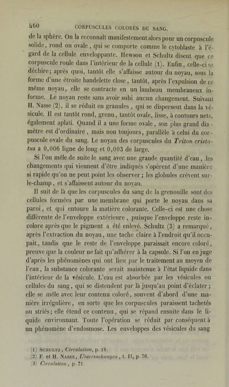 de la sphere. On la reconnait manifestement alors pour un corpuscule solide, rond ou ovale , qui se comporte comme le cytoblaste A 1’6- gard de la cellule enveloppante. Hewson et Schultz disent que ce corpuscule roule dans l’intörieur de Ja cellule (1). Enfin, celle-ci se dEchire; apr&amp;s quoi, tantöt elle s’affaisse autour du noyau, sous la forme d’une £troite bandelette close , tantöt, apr2s l’expulsion de ce meme noyau, elle se contracte en un lambeau membraneux in- forme. Le noyau reste sans avoir subi aucun changement. Suivant H. Nasse (2), il se r&amp;duit en granules , qui se dispersent dans la ve- sicule. I] est tantöt rond, grenu, tantöt ovale, lisse, A contours nets, €galement aplati. Quand il a une forme ovale, son plus grand dia - metre est d’ordinaire , mais non toujours, parallöle A celui du cor- puscule ovale du sang. Le noyau des corpuscules du Triton erist«- tus a 0,006 ligne de long et 0,003 de large. Si l’on m&amp;le de suite le sang avec une grande quantit6 d’eau , les changements qui viennent d’ötre indiques s’operent d’une maniere si rapide qu’on ne peut point les observer ; les globules crevent sur- le-champ,, et s’affaissent autour du noyau. Il suit de la que les corpuscules du sang de la grenouille sont des cellules forındes par une membrane qui porte le noyau dans sa paroi, et qui entoure la matiere colorante. Celle-ci est une chose difförente de l’enveloppe exterieure , puisque l’enveloppe reste in- colore apr&amp;s que le pigment a £t&amp; enleve. Schultz (3) a remarque, apres l’extraction du noyau, une tache claire A l’endroit qu’il occu- pait, tandis que le reste de l’enveloppe paraissait encore color6, preuve que Ja couleur ne fait qu’adhörer a la capsule. Si l’on en juge d’apres les phenom£nes qui ont lieu par le traitement au moyen de l’eau, la substance colorante serait maintenue A l’6tat liquide dans l’interieur de la vösicule. L’eau est absorb6e par les vesicules ou cellules du sang, qui se distendent par la jusqu’au point d’Eclater ; elle se möle avec leur contenu color&amp;, souvent d’abord d’une ma- niere irreguliere, en sorte que les corpuscules paraissent tachetes ou stries; elle &amp;tend ce contenu, qui se r&amp;pand ensuite dans le li- quide environnant. Toute l’operation se r&amp;duit par consequent A un phenomene d’endosmose. Les enveloppes des vesicules du sang 1) Scuurrz , Circulation, p. 18. 2) F. et H. Nass£, Untersuchungen , t. Il, p- 76. 3) Chreulation, p. 21. ( (