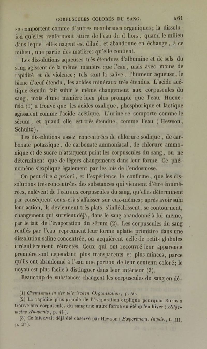 se comportent comme d’autres membranes organiques ; la dissolu- ion qu’elles renferment attire de l!’eau du d.hors, quand le milieu dans lequel elles nagent est dilu6, et abandonne en &change , a ce milieu , une partie des matidres qu’elle contient. Les dissolutions aqueuses tres ötendues d’albumine et de sels du sang agissent de Ja möme maniere que l’eau, mais avec moins de rapidit@ et de violence; tels sont la salive, l’humeur aqueuse, le blanc d’euf etendu , les acides mingraux trös &tendus. L’acide ac&- tique &tendu fait subir le m@me changement aux corpuscules du sang, mais d’une maniere bien plus prompte que l’eau. Huene- feld (1) a trouv& que les acides oxalique,, phosphorique et lactique agissaient comme l’acide acetique. L’urine se comporte comme le serum, et quand elle est tres &tendue, comme l’eau ( Hewson, Schultz). Les dissolutions assez concentröes de chlorure sodique , de car- bonate potassique, de carbonate ammoniacal, de chlorure ammo- nique et de sucre n’attaquent point les corpuscules du sang, ou ne determinent que de legers changements dans leur forme. Ge ph&- nomene s’explique egalement par les lois de l’endosmose. On peut dire 4 priori, et l’experience le confirme , que les dis- solutions tres concentrees des substances qui viennent d’ötre &num6- r&es, enlevent de l’eau aux corpuscules du sang, qu’elles determinent par consequent ceux-ciä s’allaisser sur eux-m&mes; apres avoir subi leur action, ils deviennent tr&s plats, s’inflöchissent, se contournent, changement qui survient d&ja, dans le sang abandonn& A lui-meme, par le fait de l’&vaporation du serum (2). Les corpuscules du sang renfles par l’eau reprennent leur forme aplatie primitive dans une dissolution saline concentree, ou acquierent celle de petits globules irregulierement retract6s. Ceux qui ont recouvr& leur apparence premiere sont cependant plus transparents et plus minces, parce qu'ils ont abandonne A l’eau une portion de leur contenu color&; le noyau est plus facile a distinguer dans leur interieur (3). Beaucoup de substances changent les corpuscules du sang en de- (1) Chemismus in der thierischen Organisation, p. 50. (2) La rapidit@ plus grande de l’&vaporation explique pourquoi Burns a trouv& aux corpuscules du sang une autre forme en &t& qu’en hiver ( Allge- meine Anatomie ,p. 44). (3) Ce fait avait d&jä &i6 obsery& par Hewson ( Zxperiment. Inquir., t. III, p- 37).