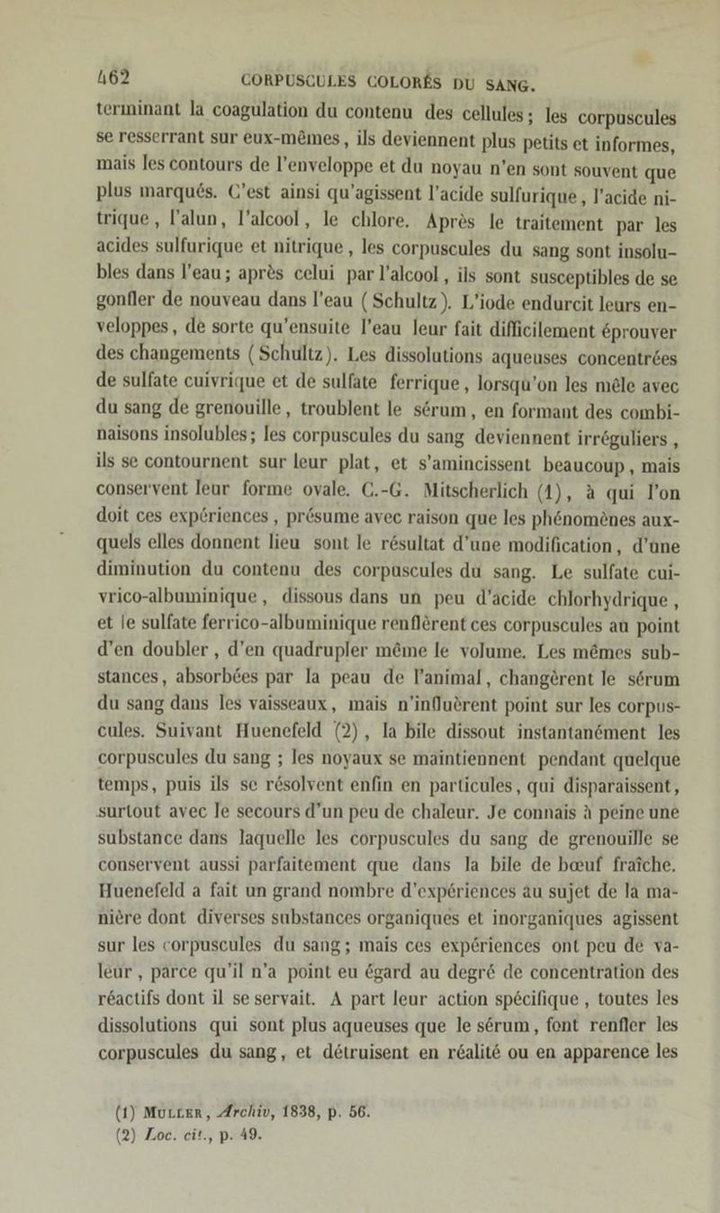 terininant la coagulation du contenu des cellules ; les corpuscules se resserrant sur eux-m&amp;mes, ils deviennent plus petits et informes, mais les contours de l’enveloppe et du noyau n’en sont souvent que plus marqu6s. C’est ainsi qu’agissent l’acide sulfurique , l’acide ni- trique,, lalun, l’alcool, le chlore. Apres le traitement par les acides sulfurique et nitrique , les corpuscules du sang sont insolu- bles dans l’eau; apr&amp;s celui par l’alcool , ils sont susceptibles de se gonfler de nouveau dans l’eau (Schultz). L’iode endurcit leurs en- veloppes, de sorte qu’ensuite l’eau leur fait difficilement &amp;prouver des changements (Schultz). Les dissolutions aqueuses concentr&amp;es de sulfate cuivrique et de sulfate ferrique , lorsqu’on les mele avec du sang de grenouille, troublent le serum , en formant des combi- naisons insolubles; les corpuscules du sang deviennent irr&amp;guliers , ils se contournent sur leur plat, et s’amincissent beaucoup , mais conservent leur forme ovale. C.-G. Mitscherlich (4), a qui l’on doit ces expöriences , prösume avec raison que les phenomönes aux- quels elles donnent lieu sont le resultat d’une modification, d’une diminution du contenu des corpuscules du sang. Le sulfate cui- vrico-albuminique, dissous dans un peu d’acide chlorhydrique , et le sulfate ferrico-albuminique renflerent ces corpuscules an point d’en doubler , d’en quadrupler m&amp;me le volume. Les memes sub- stances, absorb£es par la peau de l’animal, changerent le serum du sang dans les vaisseaux, mais n’inQuerent point sur les corpus- eules. Suivant Huenefeld (2), la bile dissout instantanement les corpuscules du sang ; les noyaux se maintiennent pendant quelque temps, puis ils se rösolvent enfin en particules, qui disparaissent, surtout avec Je secours d’un peu de chaleur. Je connais A peine une substance dans laquelle les corpuscules du sang de grenouille se conservent aussi parfaitement que dans la bile de bauf fraiche. Huenefeld a fait un grand nombre d’exp6riences au sujet de la ma- niere dont diverses substances organiques et inorganiques agissent sur les corpuscules du sang; mais ces exp@riences ont peu de va- leur , parce qu’il n’a point eu egard au degr&amp; de concentration des reactifs dont il sesservait. A part leur action specifique , toutes les dissolutions qui sont plus aqueuses que le serum, font renfler les corpuscules du sang, et detruisent en r&amp;alit€ ou en apparence les (1) Murcer, Archiv, 1838, p. 56. (2) Zoc. cit., p. 49.