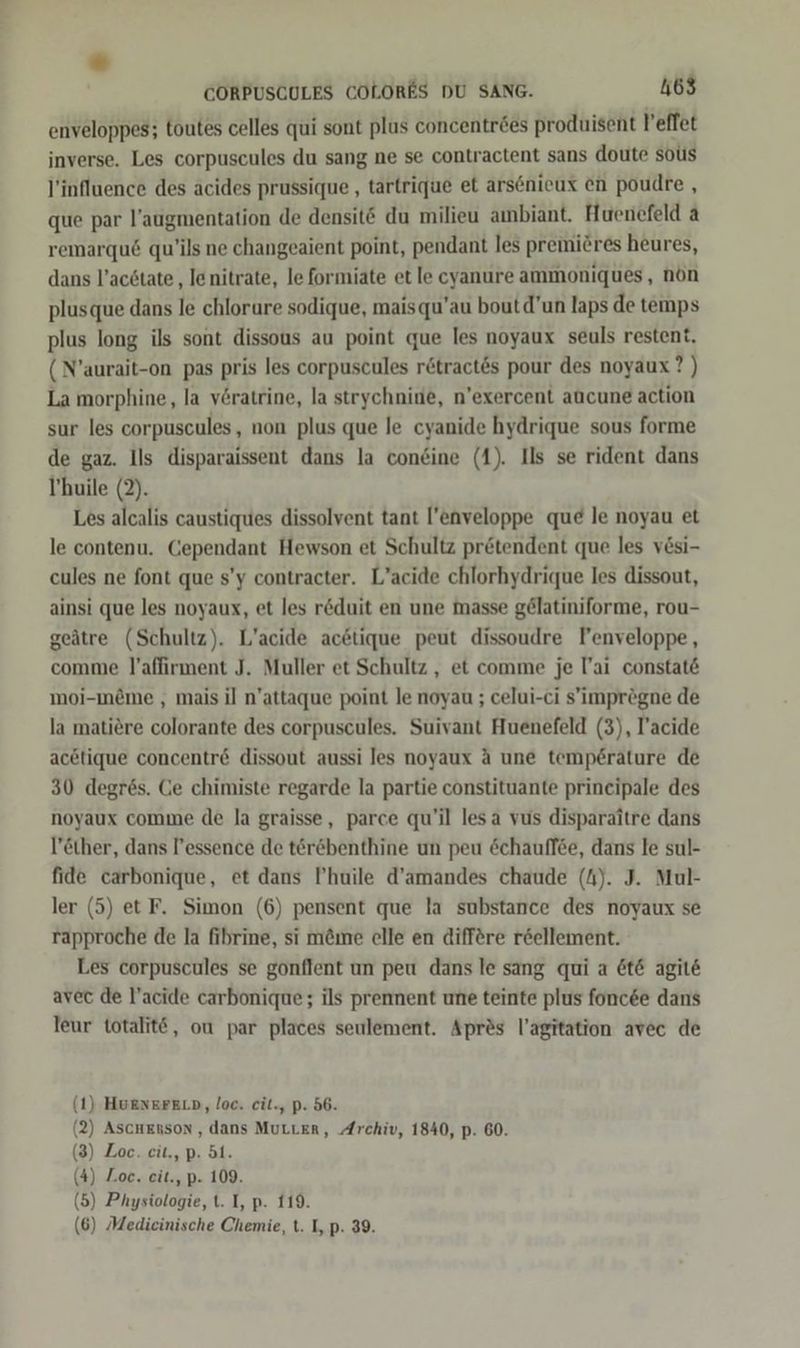 “ CORPUSCULES COLORES DU SANG. 463 enveloppes; toutes celles qui sont plus concentröes produisent leflet inverse. Les corpuscules du sang ne se contractent sans doute sous l’influence des acides prussique , tartrique et arsenieux en poudre , que par l’augmentation de densit© du milieu ambiant. Huenefeld a remarqu6 qu’ils ne changeaient point, pendant les premiöres heures, dans l’acdtate ‚ lenitrate, le formiate et le cyanure ammoniques, nön plusque dans le chlorure sodique, maisqu’au boutd’un laps de temps plus long ils sont dissous au point que les noyaux seuls restent, (N’aurait-on pas pris les corpuscules r&tract&s pour des noyaux? ) La morphine, la vöratrine, la strychnine, n’exercent aucune action sur les corpuscules, non plus que le cyanide hydrique sous forme de gaz. Ils disparaissent dans la coneine (1). Ils se rident dans l’'huile (2). Les alcalis caustiques dissolvent tant l’enveloppe que le noyau et le contenu. Cependant Hewson et Schultz pretendent que les vesi- cules ne font que s’y contracter. L’acide chlorhydrique les dissout, ainsi que les noyaux, et les reduit en une masse gelatiniforme, rou- geätre (Schultz). L’acide acetique peut dissoudre Fenveloppe, comme l’affirment J. Muller et Schultz , et comme je Tai constat& moi-meme , mais il n’attaque point le noyau ; celui-ci s’imprögne de la matiere colorante des corpuscules. Suivant Huenefeld (3), T’acide acetique concentr& dissout aussi les noyaux A une temperature de 30 degr6s. Ge chimiste regarde la partie constituante prineipale des noyaux comme de la graisse, parce qu’il lesa vus disparaitre dans l’ether, dans l’essence de terebenthine un peu &chauffee, dans le sul- fide carbonique, et dans P’huile d’amandes chaude (A). J. Mul- ler (5) et F. Simon (6) pensent que la substance des noyaux se rapproche de la fibrine, si m&me elle en diff&re r&ellement. Les corpuscules se gonflent un peu dans le sang qui a &t& agite avec de l’acide carbonique; ils prennent une teinte plus fonc&e dans leur totalitö, ou par places seulement. Apres l’agitation avec de 1) HuENErFELD, loc. cit., p. 56. 2) ASCHEnson , dans MuLLeEr, Archiv, 1840, p. 60. 3) Loc. cit., p. 51. 4) Loc. eit., p- 109. 5) Physiologie, t. I, p. 119. (6) Medicinische Chemie, t. I, p. 39. ( ( ( ( (
