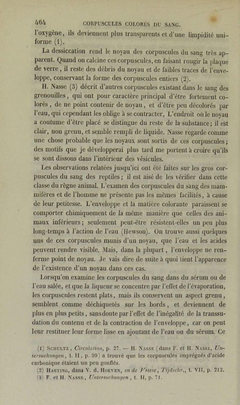 . 4öl CORPUSCULES COLORES DU SANG. ” l’oxygene, ils deviennent plus transparents et d’une limpidit& uni- forme (1). La dessiccation rend le noyau des corpuscules du sang tr&s ap- parent. Quand on calcine ces corpuscules, en faisant rougir la plaque de verre,, il reste des debris du noyau et de faibles traces de l’enve- loppe, conservant la forme des corpuscules entiers (2). H. Nasse (3) decrit d’autres corpuscules existant dans le sang des grenouilles, qui ont pour caractere principal d’ötre fortement co- lores , de ne point contenir de noyau, et d’&tre peu d&color6s par l’eau, qui cependant les oblige a secontracter, L’endroit oü le noyau a coutume d’ötre plac& se distingue du reste de la substance; il est clair, non grenu, et semble rempli de liquide. Nasse regarde comme une chose probable que les noyaux sont sortis de ces corpuscules ; des motifs que je developperai plus tard me portent A croire qu’ils se sont dissous dans l’interieur des vösicules. Les observations relat&es jusqu’ici ont 616 faites sur les gros cor- puscules du sang des reptiles; il est aise de les verifier dans cette elasse du rögne animal. L’examen des corpuscules du sang des mam- miferes et de l’'homme ne presente pas les mömes facilites, A cause de leur petitesse. L’enveloppe et la matiere colorante paraissent se comporter chimiquement de la m&me mani®re que celles des ani- maux inferieurs; seulement peut-etre r£sistent-elles un peu plus long-temps a l’action de l’eau (Hewson). On trouve aussi quelques uns de ces corpuscules munis d’un noyau, que l’eau et les acides peuvent rendre visible. Mais, dans la plupart , l’enveloppe ne ren- ferme point de noyau. Je vais dire de suite a quoi tient l’apparence de l’existence d’un noyau dans ces cas. Lorsqu’on examine les corpuscules du sang dans du serum ou de l’eau sale, et que la liqueur se concentre par l’effet de l’&vaporation, les corpuscules restent plats, mais ils conservent un aspect grenu, semblent comme dechiquetös sur les bords, et deviennent de plus en plus petits , sansdoute par l’effet de l’inegalit& de la transsu- dation du contenu et de la contraction de l’enveloppe, car on peut leur restituer leur forme lisse en ajoutant de l’eau ou du serum. Ce (1) ScuuLrz , Circulation, p. 27. — H. Nasse (dans F. et H. Nasse, Un- tersuchungen, t. II, p. 99) a trouv& que les corpuscules impregn6s d’acide carbonique 6taient un peu gonfl6s. (2) Harrıng, dans V. d, Hoeven, ende Frtese, Tijdschr., t. VII, p. 212. (3) F. et H. Nasse, Untersuchungen ,t. II, p. 71.