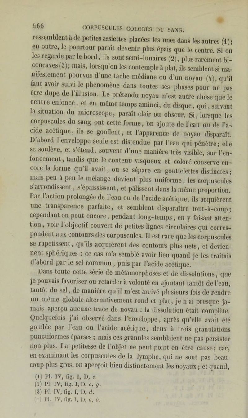 * 4166 CORPUSCULES COLORES DU SANG, ressemblent ü de petites assiettes placses les unes dans les autres (1); en outre, le pourtour parait devenir plus epais que le centre. Si on les regarde par le bord, ils sont semi-lunaires (2), plus rarement bi- concaves (3); mais, lorsqu’on les contemple A plat, ils semblent si ma- nifestement pouryus d’une tache mödiane ou d’un noyau (4), qu’il faut avoir suivi le ph&amp;nomene dans toutes ses phases pour ne pas @tre dupe de l’illusion. Le prötendu noyau n’est autre chose que le centre enfonce, et en möme temps aminci, du disque, qui , suivant la situation du microscope, parait clair ou obscur. Si, lorsque les corpuscules du sang ont cette forme, on ajoute de l’eau ou de l’a- cide acttique, ils se gonflent, et l’apparence de noyau disparait. D’abord l’enveloppe seule est distendue par l’eau qui pen£tre; elle se soulöve, et s’ötend, souvent d’une maniöre tres visible, sur l’en- foncement, tandis que le contenu visqueux et color&amp; conserve en- core la forme qu’il avait, ou se separe en gouttelettes distinctes ; mais peu A peu le melange devient plus uniforme,, les corpuseules s’arrondissent , s’&amp;paississent, et pälissent dans la meme proportion. Par l’action prolong£e de l’eau ou de l’acide acetique, ils acquierent une transparence parfaite, et semblent disparaitre tout-a-coup ; cependant on peut encore, pendant long-temps,, en y faisant atten- tion, voir l’objectif couvert de petites lignes eirculaires qui corres- pondent aux contours des corpuscules. Il est rare que les corpuscules se rapetissent, qu’ils acquierent des contours plus nets, et devien- nent spheriques : ce cas m’a sembl&amp; avoir lieu quand je les traitais d’abord par le sel commun , puis par l’acide acetique. Dans toute cette s6rie de m&amp;tamorphoses et de dissolutions, que je pouyais fayoriser ou retarder a volont6 en ajoutant tantöt de l’eau, tantöt du sel, de maniere qu’il m’est arriv&amp; plusieurs fois de rendre un m&amp;me globule alternativement rond et plat, je n’ai presque ja- mais apergu aucune trace de noyau : la dissolution 6tait complete. Quelquefois j'ai observ&amp; dans l’enveloppe , apr&amp;s qu’elle avait 6t&amp; gonflee par l’eau ou l’acide acötique, deux A trois granulations punctiformes Cparses ; mais ces granules semblaient ne pas persister non plus. La petitesse de l’objet ne peut point en &amp;tre cause; car, en examinant les corpuscules de la Iymphe, qui ne sont pas beau- coup plus gros, on apergoit bien distinctement les noyaux ; et quand, (1) Pl. IV, fig. I, D, e. (2) Pl. IV, fg. T,D, ce. g. (3) PI. IV, fig. I, D, d. i) PL. IV, fig. I, D, a, b.