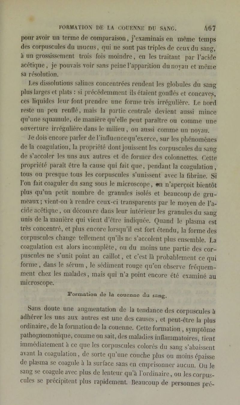” FORMATION DE LA COUENNE DU SANG. h67 pour avoir un terme de comparaison, j’examinais en m@me temps des corpuscules du mucus, qui ne sont pas triples de ceux du sang, a un grossissement trois fois moindre, en les traitant par l’acide ac@tique, je pouvais voir sans peine l’apparition dunoyau et m&me sa rösolution. Les dissolutions salines concentrees rendent les globules du sang plus larges et plats : si pr&cödemment ils 6taient gonflös et concaves, ces liquides leur font prendre une forme trös irröguliere. Le bord reste un peu renfl&, mais la partie centrale devient aussi mince qu’une squamule, de maniere qu’elle peut paraitre ou comme une ouverture irröguliere dans le milieu , ou aussi comme un noyau. Je dois encore parler de l’influencequ’exerce, sur les ph&nomenes de la coagulation, la propriet& dont jouissent les corpuscules du sang de s’accoler les uns aux autres et de former des colonnettes. Cette proprit parait Ctre la cause qui fait que, pendant la coagulation , tous ou presque tous les corpuscules s’unissent avec la fibrine, Si Von fait coaguler du sang sous le microscope, en n’apercoit bientöt plus qu’un petit nombre de granules isol&s et beaucoup de gru- meaux; vient-on A rendre ceux-ci transparents par le moyen de l’a- cide acdtique , on decouyre dans leur interieur les granules du sang unis de la maniere qui vient d’&tre indiqu6e. Quand le plasma est trös concentr6, et plus encore lorsqu’il est fort @tendu, la forme des corpuscules change tellement qu’ils ne s’accolent plus ensemble, La coagulation est alors incomplete, ou du moins une partie des cor- puscnles ne s’unit point au caillot,, et c’est Ja probablement ce qui forme , dans le serum , Je scdiment rouge qu’on observe fr&quem- ment chez les malades, mais qui n’a point encore @t6 examind au microscope. Formation de la couenne du sang, Sans doute une augmentation de la tendance des eorpuscules A adherer les uns aux autres est une des causes , et peut-Etre la plus ordinaire, de la forınation de la couenne. Cette formation ‚ symptöme pathognomonique, comme on sait, des maladies inflammatoires, tient immediatement A ce que les corpuscules color6s du sang s’abaissent avant la coagulation, de sorte qu’une couche plus ou moins 6paisse de plasma se coagule A la surface sans en emprisonner aucun. Ou le sang se coagule avec plus de lenteur qu’ä l’ordinaire, ou les corpus- eules se pr&eipitent plus rapidement. Beaucoup de personnes prö-