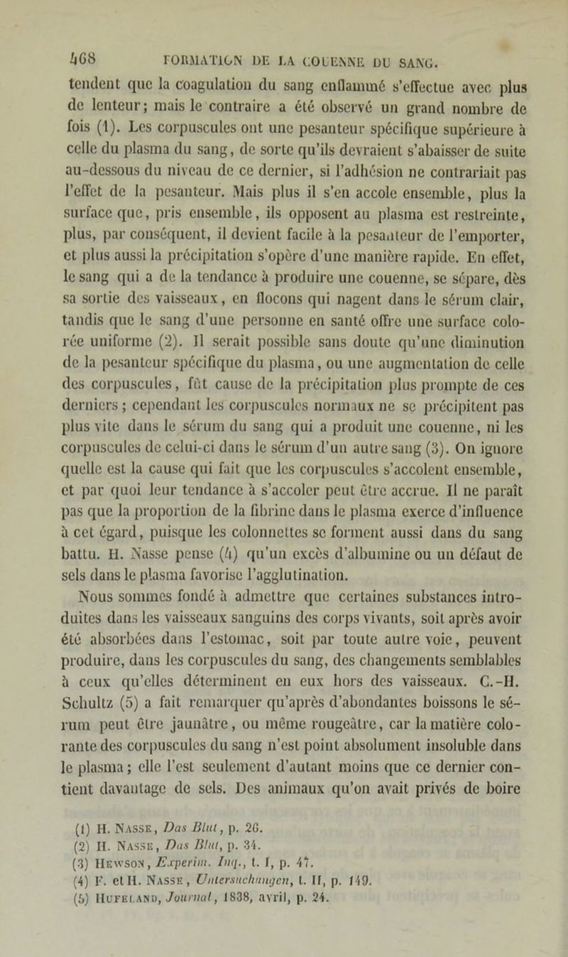 tendent que la coagulation du sang enflammd s'effectue avec plus de lenteur; mais le’contraire a &amp;t&amp; observ&amp; un grand nombre de fois (1). Les corpuscules ont une pesanteur specifique sup6rieure A celle du plasma du sang, de sorte qu’ils devraient s’abaisser de suite au-dessous du niveau de ce dernier, si l’adhösion ne contrariait pas l’effet de la pesanteur, Mais plus il s’en accole ensemble, plus la surface que, pris ensemble, ils opposent au plasına est restreinte, plus, par conscquent, il devient facile a la pesaateur de l’emporter, et plus aussi la pr&amp;cipitation s’opöre d’une manitre rapide. En eflet, lesang qui a de la tendance a produire une couenne, se söpare, des sa sortie des vaisseaux, en flocons qui nagent dans le serum clair, tandis que le sang d’une personne en sant&amp; offre une surface colo- rce uniforme (2). Il serait possible sans doute qu’une diminution de la pesanteur sp£cifique du plasma, ou une augmentation de celle des corpuscules, füt cause de la pr£cipitation plus prompte de ces derniers ; cependant les corpuscules normaux ne se pr&amp;cipitent pas plus vite dans le serum du sang qui a produit une couenne, ni les corpuscules de celui-ci dans le serum d’un autre sang (3). On ignore quelle est la cause qui fait que les corpuscules s’accolent ensemble, et par quoi leur tendance A s’accoler peut &amp;tre accrue. Il ne parat pas que la proportion de la fibrine dans le plasma exerce d’influence a cet Ögard, puisque les colonnettes se forment aussi dans du sang battu. H. Nasse pense (/) qu’un exc®s d’albumine ou un defaut de sels dans le plasma favorise l’agglutination. Nous sommes fond&amp; a admettre que certaines substances intro- duites dans les vaisseaux sanguins des corps vivants, soil apr&amp;s avoir eis absorb6es dans l’estomac, soit par toute autre voie, peuvent produire, dans les corpuscules du sang, des changements semblables A ceux qu’elles determinent en eux hors des vaisseaux. C.-H. Schultz (5) a fait remarquer qu’apres d’abondantes boissons le se- rum peut @ire jaunätre, ou m&amp;me rougeätre, car la matiere colo- rante des corpuscules du sang n’est point absolument insoluble dans le plasma; elle l’est seulement d’autant moins que ce dernier con- tient davantage de sels. Des animaux qu’on avait priv6s de boire (t) H. Nasse, Das Blut, p. 26. 2) H. Nasse, Das Blut, p. 34. 3) Hewson, Zuaperim. Ing., t. I, p. 47. 4) F. etH. Nasse, Untersuchungen, t. II, p. 149. 5) Huretano, Journal, 1838, avril, p. 24. ( ( ( (