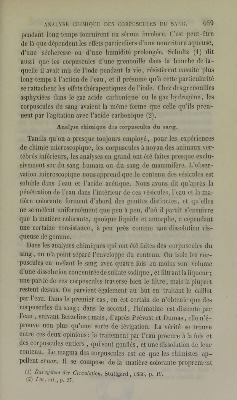ANALYSE CHIMIQUE DES CORPUSCULES DU SANG, 4169 pendant long-temps fournirent un serum incolore. C'est peut-Ätre de la que döpendent les effets particuliers d’une nourriture aqueuse, d’une söcheresse ou d’une humidite prolongee. Schultz (1) dit aussi que les corpuscules d’une grenouille dans la bouche de la- quelle il avait mis de l'iode pendant la vie, rösisterent ensuite plus long-temps A l’action de l’eau, et il pr&amp;sume qu’ä cette particularite se rattachent les effets thörapeutiques de l’iode. Chez des grenouilles asphyxi6es dans le gaz acide carbonique ou le gaz hydrogöne, les corpuscules du sang avaient la m&amp;me forme que celle qu’ils pren- nent par l’agitation avec l’acide carbonique (2). Analyse chimique des corpusceules du sang. Tandis qu’on a presque toujours employ&amp;, pour les exp£riences de chimie microscopique, les corpuscules a noyau des animaux ver- tebr6s inferieurs, les analyses en grand ont &amp;16 faites presque exclu- sivement sur du sang humain ou du sang de mammifere. L’obser- vation microscopique nousapprend que le contenu des vesicules est soluble dans l’eau et l’acide acetique. Nous avons dit qu’apres la penetration de l’eau dans l’intörieur de ces vesicules, l’cau et la ma- tiere colorante forment d’abord des gouttes distinctes, et qu’elles ne se m£lent uniformöment que peu A peu, d’ot il parait s’ensuivre que la matiere colorante, quoique liquide et amorphe, a cependant une certaine consistance, A peu pr&amp;s comme une dissolution vis- queuse de gomme. Dans les analyses chimigues qui ont &amp;t£ faites des corpuscules du sang, on n’a point söpare l’enveloppe du contenu. On isole les cor- puscules en melant le sang avec quatre fois au moins son volume d’une dissolution concentröede sulfate sodique, et filtrant la liqueur; une pariie de ces corpuscules traverse bien le filtre, mais la plupart restent dessus. On parvient egalement au but en traitant le caillot par !’cau. Dans le premier cas, on est certain de n’obtenir que des corpuscules du sang; dans le second, Y’hömatine est dissoute par l’eau , suivant Berzelius ; mais, d’apr&amp;s Pr&amp;vost et Dumas, elle n’6- prouve non plus qu’une sorte de lövigation. La verit6 se trouve entre ces deux opinions: Je traitement par l’eau procure A la fois et des corpuscules entiers , qui sont gonflös, et une dissolution de leur contenu. Le magma des corpuscules est ce que les chimistes ap- pellent erwor. Il se compose de la matiere colorante proprement (1) Das system der Cireulation, Stultgard , 1836, p. 19.