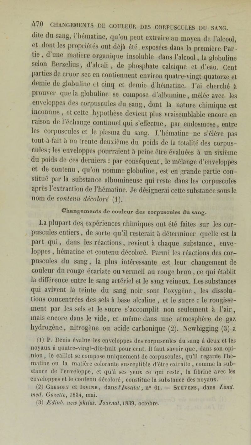 dite du sang, ’hömatine, qu’on peut extraire au moyen de l’alcool, et dont.les propriötes ont deja 6t6, exposdes dans la premiere Par - tie, d’une matiere organique insoluble dans l’alcool ‚ la globuline selon Berzelius, d’alcali , de phosphate caleique et d’eau. Gent parties de cruor sec en contiennent environ quatre-vingt-quatorze et demie de globuline ct cing et demie d’hömatine, J’ai cherch&amp; A prouver que la globuline se compose d’albumine , mel6e avec les enveloppes des corpuscules du sang, dont la nature chimique est inconnue, et cette hypothese devient plus vraisemblable encore en raison de l’&amp;change continuel qui s’eflectue,, par endosmose , entre les corpuscules et le plasma du sang. L’hömatine ne s’&amp;löve pas tout-a-fait A un trente-deuxieme du poids de la totalit6 des corpus- cules; les enveloppes pourraient A peine &amp;tre &amp;valuses A un sixiöme du poids de ces derniers : par consöquent ‚le inGlange d’enveloppes et de contenu , qu’on nomme globuline, est en grande partie con- stituö par la substance albumineuse qui reste dans les corpuscules aprös l’extraction de I’hömatine. Je dösignerai cette substance sous le nom de contenu decolore (1). Changements de couleur des corpuscules du sang. La plupart des exp£riences chimiques ont 6t&amp; faites sur les cor- ‚ puscules entiers, de sorte qu’il resterait A döterminer quelle est la part qui, dans les reactions, revient A chaque substance, enve- loppes , hömatine et sontenu d&amp;color6. Parmi les r&amp;actions des cor- puscules du sang, la plus interessante est leur changement de couleur du rouge &amp;carlate ou vermeil au rouge brun , ce qui &amp;tablit la difference entre le sang arteriel et le sang veineux. Les substances qui avivent la teinte du sang noir sont l’oxygene , les dissolu- tions concentr6es des sels A base alcaline , et le sucre : le rougisse- ment par les sels et le sucre s’accomplit non seulement A l’air, ınais encore dans le vide, et möme dans une atmosphere de gaz hydrogene, nitrog®ne ou acide carbonique (2). Newbigging (3) a (1) P. Denis @value les enveloppes des corpuscules du sang ä deux et les noyaux ä qualre-vingl-dix-huil pour cent. Il faut savoir que, dans son opi- nion, le eaillot se compose uniquement de corpuseules, qu’il regarde l’h6- maline ou la maliere colorante susceplible d’etre extraile , comme la sub- stance de l’enveloppe, et qu’ä ses yeux ce qui reste, la fibrine avec les enveloppes et le contenu d&amp;color&amp;, constitue la substance des noyaux. (2) Gresony et Invine, dans Institut, n® 61. — Stevens, dans Zond. med. Gazette, 1834, mai. (3) Edinb. new philos. Journal, 1839, octobre.