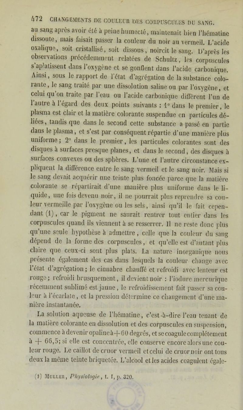 au sang apr&amp;s avoir LE a peine humect&amp;, maintenait bien l’h&amp;matine dissoute, mais faisait passer la couleur du noir au vermeil. L’acide oxalique, soit cristallis6, soit dissous , noircit le sang. D’apres les observations pröcödemment relat6es de Schultz , les corpuscules S'aplatissent dans l’oxygöne et se gonflent dans l’acide carbonique, Ainsi, sous le rapport de l'ötat d’agrögation de la substance colo- rante, le sang trait6 par une dissolution saline ou par l’oxygene, et celui qu’on traite par l’eau ou l’acide carbonique different l’un de l’autre A l’ögard des deux points suivants : 4° dans le premier , le plasma est clair et la matiere colorante suspendue en particules d6- lies, tandis que dans le second cette substance a passe en partie dans le plasma, et s’est par cons6quent r£partie d’une maniere plus uniforme; 2° dans le premier , les particules colorantes sont des disques A surfaces presque planes, et dans le second , des disques A surfaces convexes ou des sphöres, L’une et l’autre circonstance ex- pliquent la difference entre le sang vermeil et le sang noir. Mais si le sang devait acquerir une teinte plus fonc6e parce que la matiere colorante se r&amp;partirait d’une maniere plus uniforme dans le li- quide, une fois devenu noir, il ne pourrait plus reprendre sa cou- leur vermeille par l’oxyg&amp;ne ou les sels, ainsi qu’il le fait cepen- dant (1), car le pigment ne saurait rentrer tout entier dans les corpuscules quand ils viennent A se resserrer, Il ne reste done plus qu'une seule hypothöse A admettre , celle que la couleur du sang depend de la forme des corpuscules, et qu’elle est d’autant plus claire que ceux-ci sont plus plats. La nature inorganique nous presente @galement des cas dans lesquels la couleur change avec l’ctat d’agrögation ; le cinnabre chauffe et refroidi avec lenteur est rougo; refroidi brusquement, il devient noir : l’iodure mereurique recemment sublim&amp; est jaune , le refroidissement fait passer sa cou- leur A l’&amp;carlate,, et la pression determine ce changement d’une ma- niere instantande, La solution aqueuse de l’hematine, e’est-A-dire l’eau tenant de la matiere colorante en dissolution et des corpuscules en suspension, commence A devenir opalinea-+-60 degrös, et se coagule compl&amp;tement a + 66,5; 5i elle est concentröe, elle conserve encore alors une cou- leur rouge. Le caillot de cruor vermeil etcelui de cruor noir ont tous deux la meme teinte briquetce, L’alcool etles acides coagulent 6gale- (1) Murten, Physiologie, t. I, p. 320.