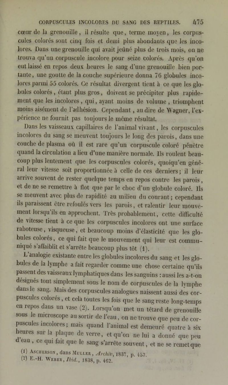 ceeur de la grenouille, il rösulte que, terme moyen, les corpus- cules colores sont cing fois et dewi plus abondants que les inco- lores. Dans une grenouille qui avait jeün plus de trois mois, on ne trouva qu’un corpuscule incolore pour seize color&amp;s. Apr&amp;s qu’on eut laisse en repos deux heures le sang d’une grenouille bien por- tante, une goutte de la couche sup6rieure donna 76 globules inco- lores parmi 55 color6s. Ge rösultat divergent tient A ce que les glo- bules colors , &amp;lant plus gros, doivent se prcipiter plus rapide- ment que les incolores , qui, ayant moins de volume , triomphent moins aisement de l’adhesion. Cependant , au.dire de Wagner, l’ex- p£rience ne fournit pas toujours le mäme r6sultat. Dans les yaisseaux capillaires de l’animal vivant, les corpuscules incolores du sang se meuvent toujours le long des parois, dans une couche de plasma oü il est rare qu’un corpuscule color&amp; p6ndtre quand la circulation a lieu d’une maniöre normale. Ils roulent beau- coup plus lentement que les corpuscules color6s, quoiqu’en gen&amp;- ral leur vitesse soit proportionn6e A celle de ces derniers; il leur arrive souvent de rester quelque temps en repos contre les parois, et de ne se remettre A flot que par le choc d’un globule colore. Ils se meuvent avec plus de rapidit® au milieu du courant; cependant ils paraissent Ctre refoulös vers les parois, et ralentir leur mouve- ment lorsqu’ils en approchent. Tr®s probablement, cette difficults de vitesse tient A ce que les corpuscules incolores ont une surface raboteuse,, visqueuse, et beaucoup moins d’elasticitE que les glo- bules colores, ce qui fait que le mouvement qui leur est commu- nique s’aflaiblit et s’arr&amp;te beaucoup plus töt (1). L’analogie existante entre les globules incolores du sang-et les glo- bules de la Iymphe a fait regarder comme une chose certaine qu’ils passent des vaisseaux Jymphatiques dans les sanguins : aussi les a-t-on designes tout simplement sous le nom de corpuscules de la Iymphe dansle sang. Mais des corpuscules analogues naissent aussi des cor- puscules colors , et cela toutes les fois que le sang reste long-temps en repos dans un vase (2). Lorsqu’on met un tötard de grenouille sous le mieroscope au sortir de !’eau ‚ on ne trouve que peu de cor- puscules incolores; mais quand l’animal est demeur&amp; quatre A six henres sur ia plaque de verre, etqu’on ne lui a donne que peu d’eau, ce qui fait que le sang s’arröte souvent , et ne se remet que (1) Ascuerson, dans MULLER, Archiv, 1837, p. 453. (2) E.-H. Weser, Ibid., 1838, p. 462.