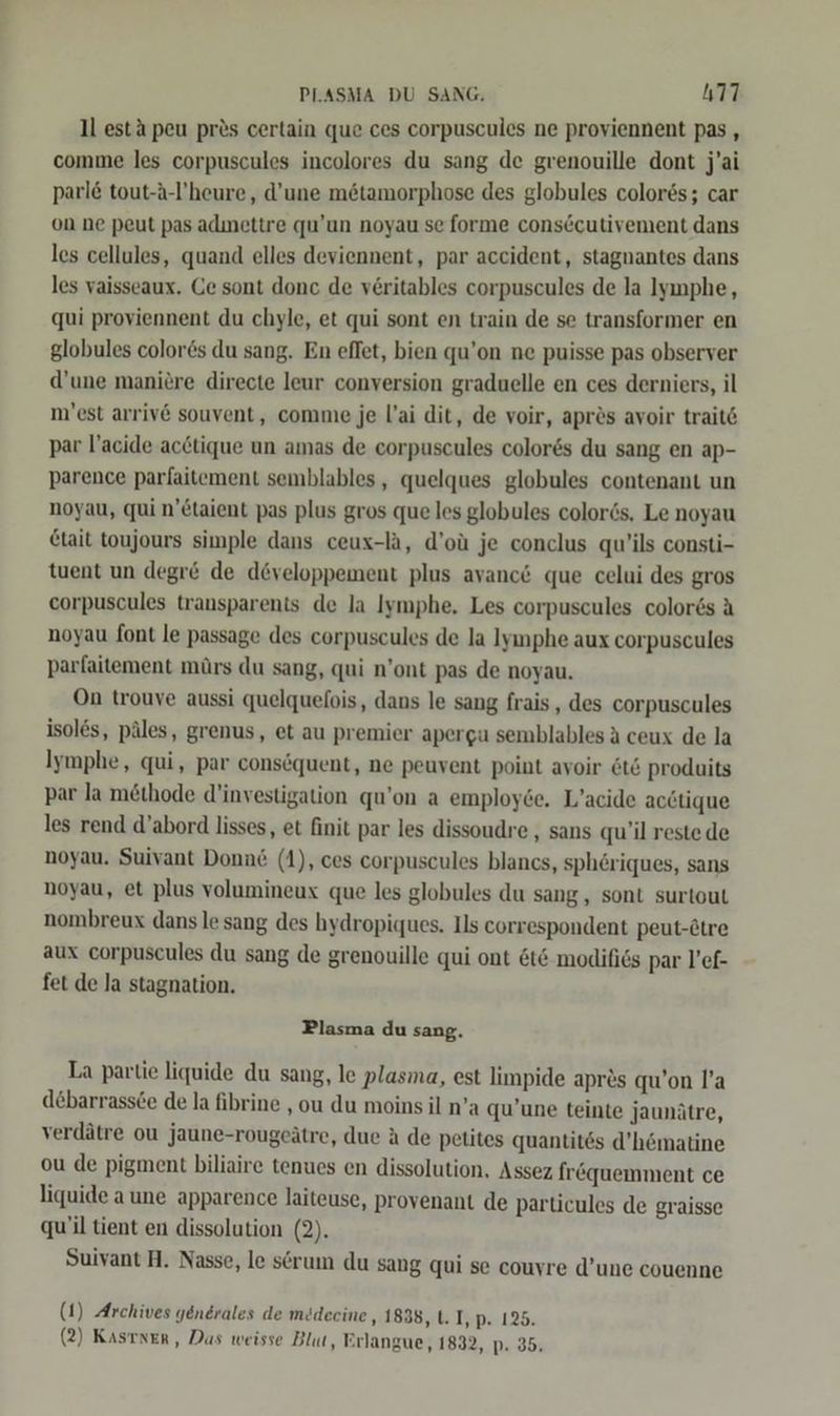 ll estä peu pres certain que ces corpuscules ne proviennent pas, comme les corpuscules incolores du sang de grenouille dont j’ai parl& tout-A-l'heure, d’une mötamorphose des globules colores; car on ne peut pas adınettre qu’un noyau se forme consecutivement dans les cellules, quand elles deviennent, par accident, stagnantes dans les vaisseaux. Ce sont donc de v£ritables corpuscules de la lymphe, qui proviennent du chyle, et qui sont en train de se transformer en globules color6s du sang. En effet, bien qu’on ne puisse pas observer d’une maniere directe leur conversion graduelle en ces derniers, il n'est arriv6 souvent, comme je l’ai dit, de voir, aprös avoir trait6 par l’acide acctique un amas de corpuscules colores du sang en ap- parence parfaitement semblables, quelques globules contenant un noyau, qui n’£taient pas plus gros que les globules color6s. Le noyau Ctait toujours simple dans ceux-la, d’oü je conclus qu’ils consti- tuent un degr& de developpement plus avanc& que celui des gros corpuscules transparents de la Iymphe, Les corpuscules color6s A noyau font le passage des corpuscules de la lyımphe aux corpuscules parfaitement mürs du sang, qui n’ont pas de noyau. On trouve aussi quelquefois, dans le sang frais, des corpuscules isoles, päles, grenus, et au premier apergu semblables a ceux de la Iymphe, qui, par consöquent, ne peuvent point avoir &t& produits par la methode d’investigation qu’on a employde. L’acide acctique les rend d’abord lisses, et finit par les dissoudre , sans qu’il reste de noyau. Suivant Donnd (1), ces corpuscules blancs, spheriques, sans noyau, et plus volumineux que les globules du sang, sont surtout nombreux dans le sang des hydropiques. Ils correspondent peut-Ätre aux corpuscules du sang de grenouille qui ont &t& modifies par l’ef- fet de la stagnation. Plasma du sang. La partie liquide du sang, le plasma, est limpide apr&s qu’on l’a debarrassce de la fibrine ‚ou du moins il n’a qu’une teinte jaunätre, verdätre ou jaune-rougeätre, due ä de petites quantites d’hömatine ou de pigment biliaire tenues en dissolution, Assez fröquemment ce liquide aune apparence laiteuse, provenant de particules de graisse qu'il tient en dissolution (2). Suivant HA. Nasse, le serum du sang qui se couyre d’une couenne (1) Archives yenerales de medecine, 1838, 1. I, p. 125.