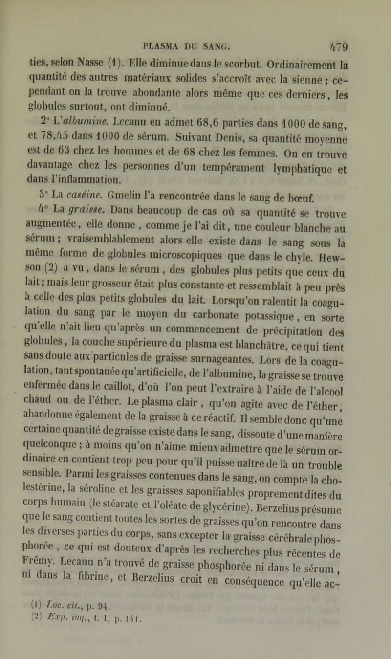 ties, selon Nasse (1). Elle diminue dans le scorbut. Ordinairement la quantit des autres mat6riaux solides s’accroit avec la sienne ; ce- pendant on la trouve abondante alors m&amp;me que ces derniers, les globules surtout, ont diminue, 2° L’albumine. Lecanu en admet 68,6 parties dans 1000 de sang, et 78,115 dans 1000 de serum. Suivant Denis, sa quantit6 moyenne est de 63 chez les hommes et de 68 chez les femmes. On en trouve davantage chez les personnes d’un temp6rament Iymphatique et dans l’inflammation. 3° La caseine. Gmelin l’a rencontree dans le sang de beruf, 1° La graisse, Dans beaucoup de cas oü sa quantit&amp; se trouve auıgmentee, elle donne , comme je Vai dit, une couleur blanche au serum; vraisemblablement alors elle existe dans le sang sous la meme forme de globules microscopiques que dans le chyle. Hew- son (2) a vu, dans le sörum , des globules plus petits que ceux du lait ; mais leur grosseur 6tait plus constante et ressemblait A peu pr&amp;s a celle des plus petits globules du lait. Lorsqu’on ralentit la coagu- lation du sang par le moyen du carbonate potassique , en sorte quelle n’ait lieu qu’apr&amp;s un commencement de pr£cipitation des globules,, la couche sup6rieure du plasma est blanchätre, ce qui tient sans doute aux particules de graisse surnageantes. Lors de la coagu- lation, tantspontande qu’artificielle, de !’albumine, la graisse se trouve enfermee dans le caillot, d’oü l’on peut l’extraire A l’aide de l’alcool chaud ou de l’öther, Le plasma clair , qu’on agite avec de l’ether,, abandonne &amp;galement de la graisse A cersactif. I] semble donc qu’une certaine quantit&amp; degraisse existe dans le sang, dissoute d’unemaniere queleonque ; a moins qu’on n’aime mieux admettre que le sörum or- dinaire en contient trop peu pour qu’il puisse naitre de A un trouble sensible. Parni les graisses contenues dans le sang, on compte la cho- lesterine, la seroline et les graisses saponifiables proprement dites du corps humain (le stöarate et l’oleate de glyc£rine). Berzelius Presume que le sang contient toutes les sortes de graisses qu’on rencontre dans les diverses parties du corps, sans excepter la graisse cör&amp;hrale phos- phoree , ce qui est douteux d’apres les recherches plus röcentes de Fremy. Lecanu n’a trouv&amp; de graisse phosphorte ni dans le sörum ; ni dans la fibrine, et Berzelius eroit en consequence qu’elle ac- (1) Zoe. eit., p. 9. (2) Exp. ing, 1, p. Mil.