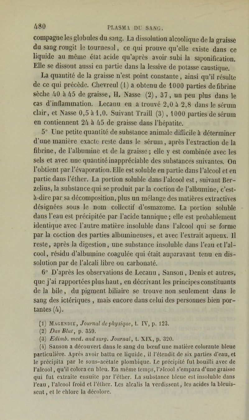 compagne les globules du sang. La dissolution alcoolique de la graisse du sang rougit le tournesol, ce qui prouve qu’elle existe dans ce liquide au mine &amp;tat acide qu’aprös avoir subi la saponification. Elle se dissout aussi en partie dans la lessive de polasse caustique, La quantit&amp; de la graisse n'est point constante, ainsi qu’il rösulte de ce qui prec&amp;de. Chevreul (1) a obtenu de 1000 parties de fibrine seche 40 A 45 de graisse, H. Nasse (2), 37, un peu plus dans le cas d’inflammation. Lecanu en a trouv&amp; 2,0 2,8 dans le scrum clair, et Nasse 0,5 1,0. Suivant Traill (3) , 1000 parties de sörum en contiennent 24 A 45 de graisse dans l’hepatite, 5° Une petite quantit&amp; de substance animale dificile A döterminer d’une maniere exacte reste dans le serum,, apres l’extraction de la fibrine, de l’albumine et de la graisse ; elle y est combinde avec les sels et avec une quantit&amp; inappr&amp;ciable des substances suivantes, On l’obtient par l’&amp;vaporation. Elle est soluble en partie dans l’aleool et en partie dans l’ether. La portion soluble dans l’alcool est, suivant Ber- zelius, la substance qui se produit par la coction de l’albumine, c’est- A-dire par sa döcomposition, plus un m@lange des matieres extractives dösignees sous le nom collectif d’osmazome. La portion soluble dans l’eau est pr&amp;ecipitde par l’acide tannique ; elle est probablement identique avec l’autre matiere insoluble dans l’alcool qui se forme par la coction des parties albumineuses, et avec l’extrait aqueux. Il reste, apres la digestion, une substance insoluble dans l’eau et l’al- cool, rösidu d’albumine coagulce qui &amp;tait auparavant tenu en dis- solution par de l’alcali libre ou carbonate. 6° D’apres les observations de Lecanu , Sanson , Denis et autres, que j’ai rapport6es plus haut, en deerivant les principes constituants de la bile, du pigment biliaire se trouve non seulement dans le sang des ict&amp;riques , mais encore dans celui des personnes bien por- tantes (4). (1) MAGEnDıE, Journal dephysique, t. IV, p. 123. (2) Das Blut, p. 359. (3) Zdimb. med. and surg. Journal, t. XIX, p. 320. (4) Sanson a decouvert dans le sang du bauf une maliere colorante bleue particuliere. Apres avoir baltu ce liquide, il l’&amp;tendit de six parties d’eau, et le pr&amp;eipita par le sous-acetale plombique. Le preeipit fut bouilli avec de ’alcool, qu’il coloraen bleu. En m&amp;me temps, l’alcool s’empara d’une graisse qui fut extraile ensuile par l’Elher. La substance bleue est insoluble dans Yeau , l’alcool froid et l’Elher. Les alcalis la verdissent, les acides la bleuis- sent, et le chlore la decolore.