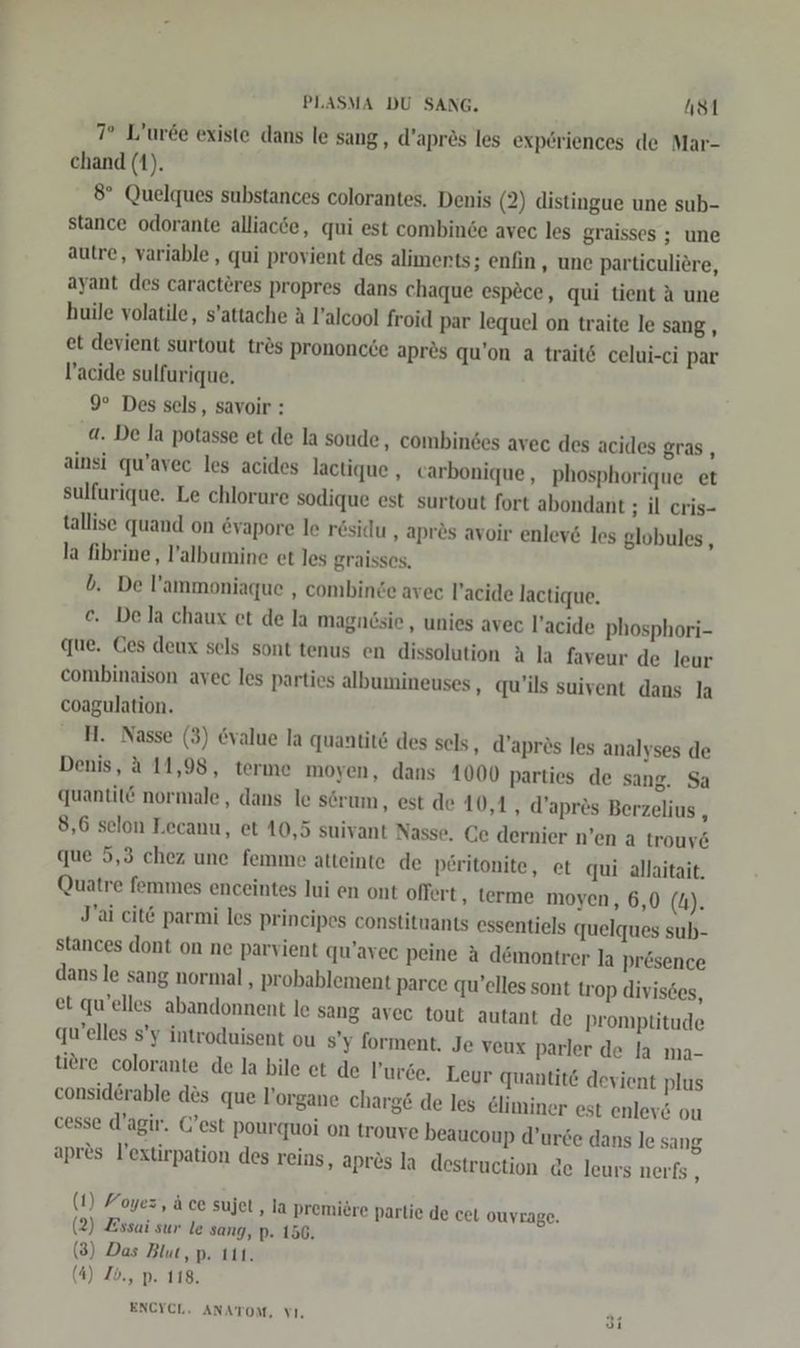 7° L’uree existe dans le sang, d’apres les experiences de Mar- chand (1). 8° Quelques substances colorantes. Denis (2) distingue une sub- stance odorante alliacde, qui est combinse avec les graisses ; une autre, variable, qui provient des aliments; enfin, une particuliere, ayant des caracteres propres dans chaque espece, qui tient A une huile volatile, s’attache A l’alcool froid par lequel on traite le sang, et devient surtout tres prononcde apres qu’on a traitö celui-ci par l’acide sulfurique, 9° Des sels, savoir : a. De la potasse et de la soude, combindes avec des acides gras, ainsi qu’avec les acides lactique , carbonique , phosphorique et sulfurique. Le chlorure sodique est surtout fort abondant ; il cris- tallise quand on &amp;vapore le residu , apr&amp;s avoir enlev&amp; les globules , la fibrine, l’albumine et les graisses, b. De l’ammoniaque , combinde avec l’acide lactique, €. Dela chaux et de la magndsie , unies avec l’acide phosphori- que. Ces deux sels sont tenus en dissolution A la faveur de leur combinaison avec les parties albumineuses , qu’ils suivent dans la coagulation. H. Nasse (3) value la quantit&amp; des sels, d’aprös les analyses de Denis, 4 11,98, terme moyen, dans 1000 parties de sang. Sa quantit@ normale, dans le serum, est de 10,1, d’apres Berzelius , 8,6 selon Lecanu, et 10,5 suivant Nasse. Ce dernier n’en a trouv&amp; que 5,3 chez une femme atteinte de peritonite, et qui allaitait, Quatre femmes enceintes lui en ont offert ‚ terme moyen, 6,0 (4). J'ai cit€ parmi les principes constituants essentiels quelques sub- stances dont on ne parvient qu’avec peine A d&amp;montrer la presence dans le sang normal , probablement parce qu’elles sont trop divisces, et qu’elles abandonnent le sang avec tout autant de promptitude qu’elles s’y introduisent ou s’y forment, Je veux parler de la ma- tiere colorante de la bile et de l’urce. Leur quantit@ devient plus consid&amp;rable des que V’organe charg&amp; de les eliminer est enlev&amp; ou cesse d’agir. C’est pourquoi on trouve beaucoup d’urde dans le sang apres l’extirpation des reins, apres la destruction de leurs nerfs , (1) Yoyez, ä ce sujet ‚la premiere partie de cet OUYrAge. (2) Zssai sur le sang, p. 156. (3) Das Blut, p. ı11. (4) Ib., p. 118. ENCYCL, ANATOM, VI,