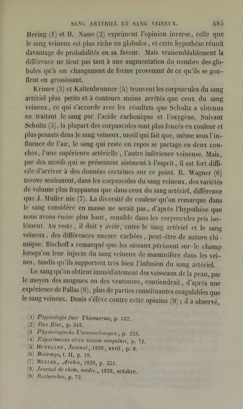 Hering (1) et H. Nasse (2) expriment l’opinion inverse, celle que le sang veineux est plus riche en globules,, et cette hypothöse r&amp;unit davantage de probabilites en sa faveur. Mais vraisemblablement la difference ne tient pas tant A une augmentation du nombre des glo- bules qu’a un changement de forme provenant de ce qu'ils se gon- flent en grossissant. Kriiner (3) et Kaltenbrunner (4) trouvent les corpuscules du sang artöriel plus petits et a contours moins arröt6s que ceux du sang veineux, ce qui s’accorde avec les r&amp;sultats que Schultz a obtenus en traitant le sang par l’acide carbonique et l’oxygene, Suivant Schultz (5), Ja plupart des corpuscules sont plus fonc6s en couleur et plus pesants dans le sang veineux, motif qui fait que, m&amp;me sous l'in- fluence de l’air, le sang qui reste en repos se partage en deux cou- ches, l’une sup6rieure arterielle , l’autre inferieure veineuse, Mais, par des motifs qui se presentent aisement A l’esprit , il est fort difhi- cile d’arriver ä des donndes certaines sur ce point. R. Wagner (6) trouve seulement, dans les corpuscules du sang veineux, des vari6tes de volume plus frappantes que dans ceux du sang art£riel, difförence que J. Muller nie (7). La diversitö de couleur qu’on remarque dans le sang consider&amp; en masse ne serait pas, d’aprös ’hypothäse que nous avons emise plus haut, sensible dans les corpuscules pris iso- löment. Au reste, il doit y avoir, entre le sang artöriel et le sang veineux , des differences encore cach6es , peut-&amp;tre de nature chi - mique. Bischoff a remarqu&amp; que les oiseaux perissent sur-le champ lorsqu’on leur injecte du sang veineux de mammifere dans les vei- nes, tandis qu’ils supportent tres bien l’infusion du sang arteriel. Le sang qu’on obtient immediatement des vaisseaux de la peau, par le moyen des sangsues ou des ventouses, contiendrait, d’apres une exp£rience de Pallas (8), plus de parties constituantes coagulables que le sang veineux. Denis s’eleve contre cette opinion (9) ; il a observ6, (1) Physiologie fuer Thieraerzte, p- 132. (2) Das Blut, p. 343. (3 Physiologische Untersuchungen , p. 228. (4) Experimenta eirca statum sanguinis, p. 71. (5) HurerLann, Journal, 1838, avril DB: (6) Beitrage, t. II, p. 18. (7) Murter, Archiv, 1838, p. 351. (8) Journal de chim. medic., 1828, octobre. (9) Mecherches, p. 72.