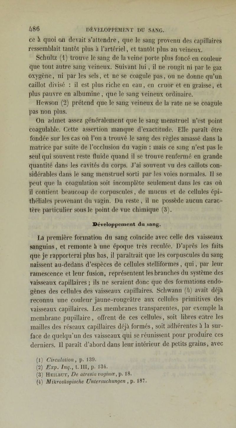 ce A quoi on devait s’altendre, que le sang provenu des capillaires ressemblait tantöt plus a l’artöriel, et tantöt plus au veineux. Schultz (1) trouve le sang de la veine porte plus fonc&amp; en couleur que tout autre sang veineux. Suivant Jui , il ne rougit ni par le gaz oxygene, ni par les sels, et ne se coagule pas, ou ne donne qu’un caillot divise : il est plus riche en eau, en cruor et en graisse, et plus pauvre en albumine , que le sang veineux ordinaire. Hewson (2) pr&amp;tend que le sang veineux de la rate ne se coagule pas non plus. On admet assez generalement que le sang menstruel n’est point coagulable. Cette assertion manque d’exactitude. Elle parait &amp;tre fond6e sur les cas ol l’on a trouv&amp; le sang des rögles amass6 dans la matrice par suite de l’ocelusion du vagin : mais ce sang n'est pas le seul qui souvent reste Nluide quand il se trouve renferm&amp; en grande quantite dans les cavit&amp;s du corps. J’ai souvent vu des caillots con- sidörables dans le sang menstruel sorti par les voies normales. Il se peut que la coagulation soit incomplöte seulement dans les cas oüı il contient beaucoup de eorpuscules, de mucus et de cellules &amp;pi- thöliales provenant du vagin. Du reste, il ne possede aucun carac- tere particulier sous le point de vue chimique (3). Developpement du sang. La premiere forınation du sang coincide avec celle des vaisseaux sanguins, et remonte h une &amp;poque tr&amp;s reculde. D’apr&amp;s les faits que je rapporterai plus bas, il paraitrait que les corpuscules du sang naissent au-dedans d’especes de cellules stelliformes , qui, par leur ramescence et leur fusion, repr6sentent lesbranches du systöme des vaisseaux capillaires ; ils ne seraient donc que des formations endo- genes des cellules des vaisseaux capillaires. Schwann (/ı) avait deja reconnu une couleur jaune-rougeätre aux cellules primitives des vaisseaux capillaires. Les membranes transparentes, par exemple la membrane pupillaire, offrent de ces cellules, soit libres eätre les mailles des röseaux capillaires döja form6s, soit adherentes A la sur- face de quelqu’un des vaisseaux qui se r&amp;unissent pour produire ces derniers. Il parait d’abord dans leur interieur de petits grains, avec (1) Cireulation, p. 139. (2) Exp. Ing., t. III, p. 134. (8) Heıtzur, De atresia vagine, p. 18. (4) Mikroskopische Untersuchungen , p. 18T.