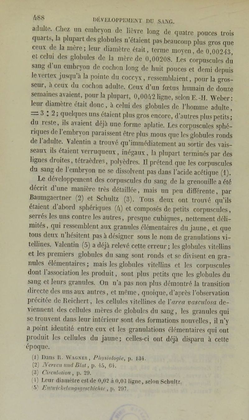 adulte. Chez un embryon de liöyre long de quatre pouces trois quarts, la plupart des globules n’staient pas beaucoup plus gros que ceux de la mere ; leur diamätre Etait, terme moyen, de 0,00243, et celui des globules de la möre de 0,00208. Les corpuscules du sang d’un embryon de cochon long de huit pouces et demi depuis levertex jusqu’ä la pointe du coceyx , ressemblaient, pour la gros- seur, Aceux du cochon adulte. Ceux d’un foetus humain de douze semaines avaient, pour Ja plupart, 0,0012 ligne, selon E.-H. Weber: leur diamötre 6tait done , a celui des globules de l’homme adulte, =3 2; quelques uns 6taient plus gros encore, d’autres plus petits; du reste, ils avaient d&amp;ja une forme aplatie. Les corpuscules sph6- riques de l’embryon paraissent ötre plus mous que les globules ronds de F’adulte. Valentin a trouv&amp; qu’immödiatement au sortir des vais- seaux ils Ctaient verruqueux,, inögaux , la plupart terminds par des lignes droites, tötraödres, polyedres. Il prötend que les corpuscules du sang de l’embryon ne se dissolvent pas dans l’acide acötique (1). Le developpement des corpuscules du sang de la grenouille a 6t&amp; decrit d’une maniöre trös detaillee, mais un peu differente, par Baumgaertner (2) et Schultz (3). Tous deux ont trouv6 qu’ils &amp;taient d’abord sphöriques (N) et compos6s de petits corpuscules,, serr&amp;s les uns contre les autres, presque cubiques, nettement deli- mites, qui ressemblent aux granules 6lömentaires du Jaune, et que tous deux n’hösitent pas A designer sous le nom de granulations vi- tellines. Valentin (5) a d6jä relev&amp; cette erreur ; les globules vitellins et les premiers globules du sang sont ronds et se divisent en gra- nules &amp;lömentaires ; mais les globules vitellins et les corpuscules dont l’association les produit, sont plus petits que les globules du sang et leurs granules. On n’a pas non plus dömontr&amp;6 la transition directe des uns aux autres, et m@me, quoique, d’apres l’observation pr£citce de Reichert, les cellules vitellines de l’area vasculosa de- viennent des cellules meres de globules du sang, les granules qui se trouvent dans leur interieur sont des formations nouvelles, il n’y a point identit@ entre eux et les granulations @lömentaires qui ont produit les cellules du jaune; celles-ci ont d6ja disparu A cette epoque. (1) Dans R. Wacnen, Physiologie, p. 134. (2) [Verven und Blut, p. 45, 64. (3) Cireulation, p. 29. (4) Leur diam£tre est.de 0,02 ä 0,03 ligne, selon Schultz.