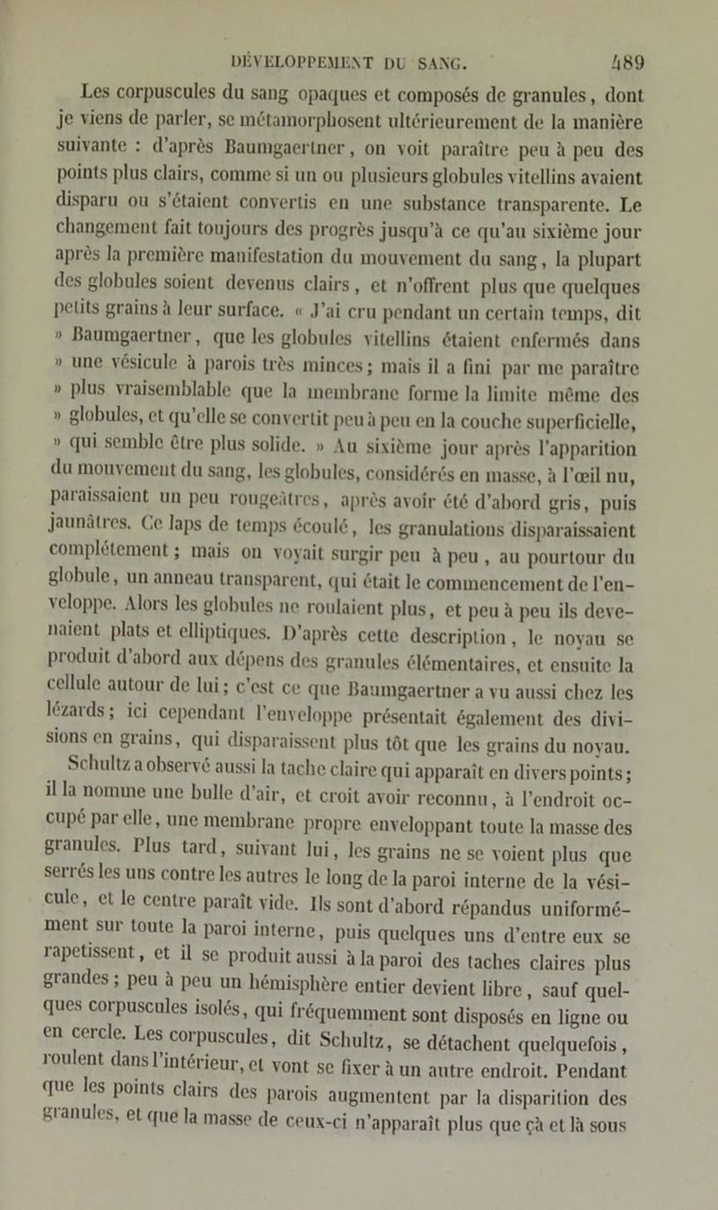 Les corpuscules du sang opaques et compos6s de granules , dont je viens de parler, se m&amp;tamorphosent ultörieurement de la maniere suivante : d’apr®s Baumgaeriner,, on voit paraitre peu A peu des points plus clairs, comme si un ou plusieurs globules vitellins avaient disparu ou s’6taient convertis en une substance transparente. Le changement fait toujours des progres jusqu’ä ce qu’au sixieme jour apres la premiere manifestation du mouvement du sang, la plupart des globules soient devenus clairs, et n’offrent plus que quelques pelits grains A leur surface, « J’ai cru pendant un certain temps, dit » Baumgaertner, que les globules vitellins 6taient enfermes dans » une vösicule a parois tr&amp;s minces ; mais il a fini par me paraitre » plus vraisemblable que la membrane forme la limite m&amp;me des » globules, et qu’elle se convertit peuä peu en la couche superficielle, » qui semble &amp;tre plus solide. » Au sixitme jour apres l’apparition du mouvement du sang, les globules, considör6s en masse, ä l’eeil nu, paraissaient un peu rougeätres, aprös avoir &amp;t&amp; d’abord gris, puis Jaunätres. Ce laps de temps 6coul&amp;, les granulations disparaissaient complötement ; mais on voyait surgir peu A peu, au pourtour du globule, un anneau transparent, qui &amp;tait le commencement de l’en- veloppe. Alors les globules ne roulaient plus, et peu A peu ils deve- naient plats et elliptiques. D’apres cette description, le noyau se produit d’abord aux döpens des granules el&amp;mentaires, et ensuite la cellule autour de lui; c'est ce que Baumgaertner a vu aussi chez les lezards; ici cependant l’enveloppe pr6sentait &amp;galement des divi- sions en grains, qui disparaissent plus töt que les grains du noyau. Schultz a observ&amp; aussi la tache claire qui apparait en diverspoints; il la nomme une bulle d’air, et croit avoir reconnu, ä l’endroit oc- cupe par elle, une membrane propre enveloppant toute la masse des granules. Plus tard, suivant lui, les grains ne se voient plus que serr&amp;s les uns contre les autres le long de la paroi interne de la vesi- cule, et le centre parait vide. Ils sont d’abord repandus uniform6- ment sur toute Ja paroi interne, puis quelques uns d’entre eux se rapetissent, et il se produit aussi Ala paroi des taches claires plus grandes; peu A peu un hemisphere entier devient libre , sauf quel- ques corpuscules isol&amp;s, qui fr&amp;quemment sont dispos6s en ligne ou en cercle. Les corpuscules, dit Schultz, se dötachent quelquefois , roulent dans ’int&amp;rieur, et vont se fixer Aun autre endroit. Pendant que les points clairs des parois augmentent par la disparition des granules, et que la masse de ceux-ci n’apparait plus que cA et la sous