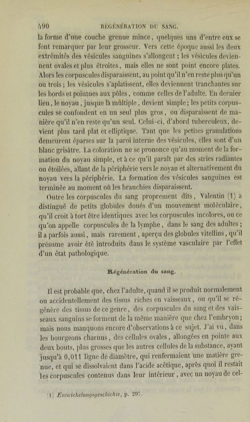 la forme d’une couche grenue mince, quelques uns d’entre eux se font remarquer par leur grosseur. Vers cette &amp;poque aussi les deux extr&amp;ömitös des vösicules sanguines s’allongent ; les v&amp;sicules devien- nent ovales et plus 6troites, mais elles ne sont point encore plates. Alors les corpuscules disparaissent, au point qu’iln’en reste plus qu’un ou trois; les vösicules s’aplatissent, elles deviennent tranchantes sur les bords et pointues aux pöles, comme celles de l’adulte. En dernier lieu ‚ le noyau , jusque a mältiple,, devient simple; les petits corpus- cules se confondent en un seul plus gros, ou disparaissent de ma- niere qu’il n’en reste qu’un seul. Gelui-ci, d’abord tubereuleux, de- vient plus tard plat et elliptique. Tant que les petites granulations demeurent 6parses sur la paroi interne des vesicules, elles sont d’un blanc grisätre. La coloration ne se prononce qu’au moment de la for- mation du noyau simple, etäce qu’il parait par des stries radiantes ou ötoildes, allant de Ja p£riphörie vers le noyau et alternativement du noyau vers la pöriph6rie. La formation des vesicules sanguines est terminde au moment oü les branchies disparaissent. Outre les corpuscules du sang proprement dits, Valentin (1) a distingu&amp; de petits globules douss d’un mouvement mol£culaire , qu’il croit A tort &amp;tre identiques avec les corpuscules incolores, ou ce qu’on appelle corpuscules de la lymphe, dans le sang des adultes ; ila parfois aussi, mais rarement , apercu des globules vitellins, qu'il prösume avoir 6t6 introduits dans le systöme vasculaire par l'effet d’un &amp;tat pathologique. Regeneration du sang. Il est probable que, chez l’adulte, quand il se produit normalement ou accidentellement des tissus riches en vaisseaux, ou qu’il se r&amp;- gönere des tissus de cegenre, des corpuscules du sang et des vais- seaux sanguins se forment de Ja m&amp;me maniere que chez l’embryon; inais nous manquons encore d’observations A ce sujet. J’ai vu, dans les bourgeons charnus, des cellules ovales , allong£es en pointe aux deux bouts, plus grosses que les autres cellules de la substance, ayant jusqu’a 0,011 ligne de diamötre, qui renfermaient une matiere gre- nue, et qui se dissolvaient dans l’acide acetique, apr&amp;s quoi il restait les corpuscules contenus dans leur intörieur , avec un noyau de cel-
