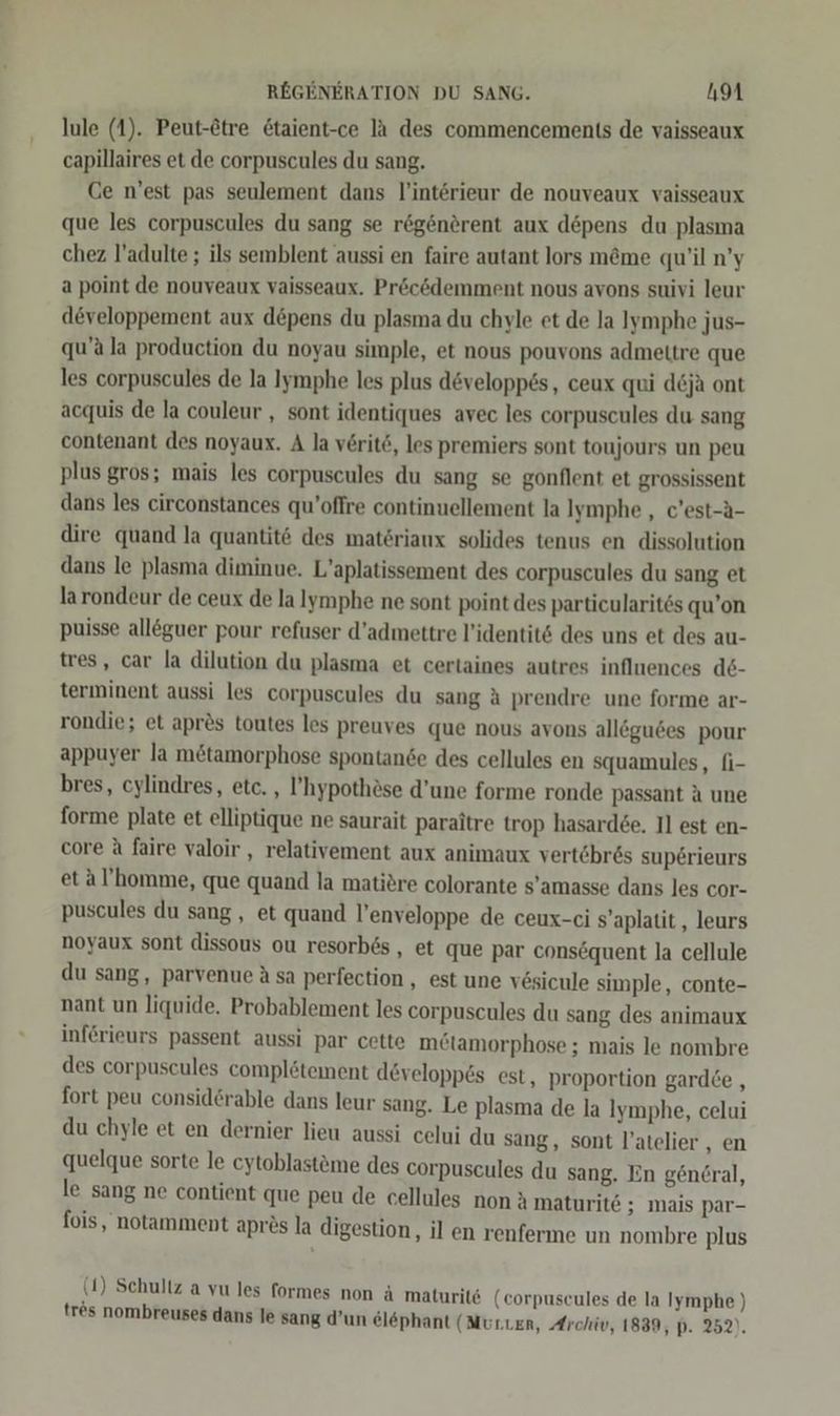 lule (1). Peut-&amp;tre &amp;taient-ce lä des commencements de vaisseaux capillaires et de corpuscules du sang. Ce n’est pas seulement dans l’intörieur de nouveaux vaisseaux que les corpuscules du sang se r&amp;generent aux depens du plasma chez l’adulte ; ils semblent aussi en faire autant lors m&amp;me qu’il n’y a point de nouveaux vaisseaux. Pröc&amp;demment nous avons suivi leur developpement aux d@pens du plasma du chyle et de la Iymphe jus- qu’ala production du noyau simple, et nous pouvons admeltre que les corpuscules de la Iymphe les plus developp6s, ceux qui d&amp;ja ont acquis de la couleur , sont identiques avec les corpuscules du sang contenant des noyaux. A la verite, les premiers sont toujours un peu plus gros; mais les corpuscules du sang se gonflent et grossissent dans les circonstances qu’offre continuellement la Iymphe „ c’est-a- dire quand la quantit6 des materiaux solides tenus en dissolution dans le plasma diminue. L’aplatissement des corpuscules du sang et larondeur de ceux de la lymphe ne sont point des particularites qu’on puisse alleguer pour refuser d’admettre l’identit&amp; des uns et des au- tres, car la dilution du plasma et certaines autres inflnences d6- terminent aussi les corpuscules du sang A prendre une forme ar- rondie; et apr&amp;s toutes les preuves que nous avons alleguees pour appuyer Ja mötamorphose spontande des cellules en squamules, fi- bres, cylindres, etc. , ’hypothöse d’une forme ronde passant a une forme plate et elliptique ne saurait paraitre trop hasard£e. Il est en- core A faire valoir , relativement aux animaux vertöbr&amp;s sup6rieurs etal’homme, que quand la matitre colorante s’amasse dans les cor- puscules du sang , et quand l’enveloppe de ceux-ci sS’aplatit, leurs noyaux sont dissous ou resorb6s,, et que par eonsequent la cellule du sang, parvenue Asa perfection , est une vesicule simple, conte- nant un liquide. Probablement les corpuscules du sang des animaux inferieurs passent aussi par cette m£ötamorphose ; mais le nombre des corpuscules complötement developpes est, proportion gardce , fort peu considerable dans leur sang. Le plasma de la Ilymphe, celui du chyle et en dernier lieu aussi celui du sang, sont l’atelier , en quelque sorte le cytoblastöme des corpuscules du sang. En gencral, le sang ne contient que peu de cellules non a maturite ; mais par- fois, notamment aprös la digestion, il en renferme un nombre plus (1) Schultz a vu les formes non ä maturit&amp; (corpuscules de la Iymphe ) tres nombreuses dans le sang d’un el&amp;phant (Murnen, Archiv, 1839, p. 252).