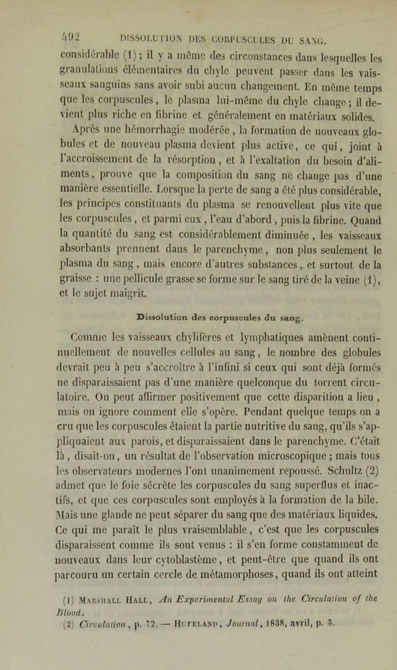 consid&amp;rable (1); il y a möme des circonstances dans lesquelles les granulations &amp;lömentaires du chyle peuvent passer dans les vais- seaux sanguins sans avoir subi aucun changement. En möme temps que les corpuscules, le plasına Iui-m@me du chyle change ; il de- vient plus riche en fibrine et gönGralement en materiaux solides. Apres une h@morrhagie moderöe , la formation de nouveaux glo- bules et de nouycau plasma devient plus active, ce qui, joint A Taccroissement de la rösorption , et A l’exaltation du besoin d’ali- ments, prouve que la composition du sang ne change pas d’une maniere essentielle. Lorsque la perte de sang a &amp;t6 plus considörable, les principes constituants du plasma se renouvellent plus vite que les corpuscules, et parmi eux , l’eau d’abord,, puis la fibrine, Quand la quantit@ du sang est considörablement diminuse , les vaisseaux absorbants prennent dans le parenchyme, non plus seulement le plasma du sang , mais encore d’autres substances , et surtout de la graisse : une pellicule grasse se forme sur le sang tir de la veine (1), et le sujet maigrit, Dissolution des corpuscules du sang. CGomnıe les vaisseaux chyliferes et Iymphatiques am&amp;nent conti- nuellement de nouvelles cellules au sang, le nombre des globules deyrait peu ä peu s’aceroitre A l’infini si ceux qui sont d&amp;ja formes ne disparaissaient pas d’une maniere quelconque du torrent circu- latoire. On peut affırmer positivement que cette disparition a lieu , mais on ignore comment elle s’opere. Pendant quelque temps on a eru que les corpuscules &amp;taient la partie nutritive du sang, qu’ils s’ap- pliquaient aux parois, et disparaissaient dans le parenchyme. (’Ctait Ih, disait-on, un rösultat de l’observation microscopique ; mais tous les observateurs modernes l’ont unanimement repousse. Schultz (2) admet que le foie s&amp;cröte les corpuscules du sang superflus et inac- tils, et que ces corpuscules sont einployes a la formation de la bile. Mais une glande ne peut separer du sang que des materiaux liquides. Ce qui me parait le plus vraisemblable , c’est que les corpuscules disparaissent comme ils sont venus : il s’en forme constamment de nouveaux dans leur cytoblasteme, et peut-&amp;tre que quand ils ont parcouru un certain cercle de m&amp;tamorphoses, quand ils ont atteint (1) Mansıraur Harı, An Experimental Essay on Ihe Circulation of Ihe Blood. (2) Circulation , p. 72. — HurkLann, Journal, 1838, avril, p. 3.