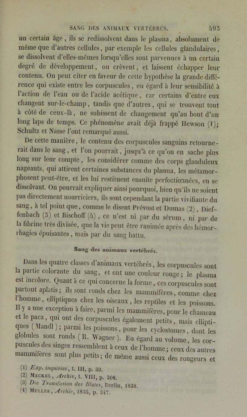 un certain äge,, ils se redissolvent dans le plasma, absolument de meme que d’autres cellules, par exemple les cellules glandulaires , se dissolvent d’elles-m&amp;mes lorsqu’elles sont parvenues A un certain degr&amp; de developpement, ou cr&amp;vent, et laissent &amp;chapper leur contenu. On peut citer en faveur de cette hypothese la grande diff6- rence qui existe entre les corpuscules, eu ögard A leur sensibilit&amp; A l’action de l’eau ou de l’acide acdtique, car certains d’entre eux changent sur-le-champ , tandis que d’autres, qui se trouvent tout a cöte de ceux-TA, ne subissent de changement qu’au bout d’un long laps de temps. Ce phenomöne avait deja frapp&amp; Hewson (1); Schultz et Nasse l’ont remarqu&amp; aussi. De cette manitre, le contenu des corpuscules sanguins retourne- rait dans le sang, et l’on pourrait, jusqu’a ce qu’on en sache plus long sur leur compte, les considerer comme des corps glanduleux nageants, qui attirent certaines substances du plasma, les m&amp;tamor- phosent peut-&amp;tre, et les lui restituent ensuite perfectionndes, en se dissolvant. On pourrait expliquer ainsi pourquoi, bien qu’ils ne soient pas directement nourriciers, ils sont cependant la partie vivifiante du sang, A tel point que, comme le disent Prövost et Dumas (2), Dief- fenbach (3) et Bischoff (4) , ce n'est ni par du sörum, ni par de la fibrine tres divisde, que la vie peut &amp;tre ranimöe apres des hömor- rhagies &amp;puisantes , mais par du sang battu. Sang des animaux vertehres, Dans les quatre classes d’animaux vertöbrös , les corpuscules sont la partie colorante du sang, et ont une couleur vouge; le plasma est incolore. Quant &amp; ce qui concerne la forme ‚ ces corpuscules sont partout aplatis; ils sont ronds chez les mammiferes, comme chez ’'homme, elliptiques chez les oiseaux ‚ les reptiles et les poissons, Il y aune exception A faire, parmi les mammiferes, pour le chameau et le paca, qui ont des corpuscules &amp;galement petits, mais ellipti- ques (Mandl ); parmi les poissons , pour les cyclostomes ‚ dont les globules sont ronds (R. Wagner ). Eu egard au volume, les cor- puscules des singes ressemblent A ceux de ’homme; ceux des autres mammiferes sont plus petits; de m&amp;me aussi ceux des rongeurs et 1) Exp. inquiries, t. II, P- 39. 2) MECKEL, Archiv, t. VII, p. 308. ( ( (3) Die Transfusion des Blutes, Berlin, 1838.