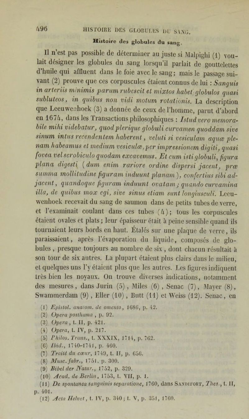 Histoire des globules du sang. Il n’est pas possible de determiner au juste si Malpighi (1) vou- lait designer les globules du sang lorsqu’il parlait de gouttelettes d’huile qui affluent dans le foie avec le sang; mais le Passage sui- vant (2) prouve que ces corpuscules &amp;taient connus de lui : Sanguis in arterüs minimis parum rubeseit et mixtos habet. globulos quasi subluteos, in quibus non vidi motum rotationis. La description que Leeuwenhoek (3) a donnde de ceux de l’homme, parut d’abord en 1674, dans les Transactions philosophiques : Istud vero memora- bile mihi videbatur, quod plerique globuli eurvamen quoddam sive sinum intus recendentem haberent , veluti si vesiculam aqua ple- nam habeamus et medium vesicul®, per impressionem digiti, quasi fovea velscrobiculo quodam excavemus. Et cum isti globuli, figura plana digesti (dum enim rariore ordine dispersi jacent, pr@ summa mollitudine figuram induunt planam ), confertius sibi ad- Jacent, quandoque figuram induunt ovatam ; quando curvamina üla, de quibus mox egi, sive sinus eliam sunt longiusculi. Leeu- wenhoek recevait du sang de saumon dans de pelits tubes de verre, et l’examinait coulant dans ces tubes (4); tous les corpuscules &amp;taient ovales et plats ; leur &amp;paisseur tait a peine sensible quand ils tournaient leurs bords en haut. Etal6s sur une plaque de verre, ils paraissaient ‚ apres l’&amp;vaporation du liquide, composds de glo- bules , presque toujours au nombre de six , dont chacun rösultait A son tour de six autres. La plupart taient plus clairs dans le milieu, et quelques uns l’y &amp;taient plus que les autres. Les figures indiquent res bien les noyaux. On trouve diverses indications, notamment des mesures, dans Jurin (5), Miles (6), Senac (7), Mayer (8), Swammerdam (9) , Eller (10), Butt (11) et Weiss (12). Senac, en 1) Epistol. anatom. de omento, 1686, p. 42. 2) Opera posthuma ,p. 92. 3) Opera, t. II, p. 421. ) Opera, t. IV, p. 217. ) 6) Zbid., 1740-1741, p. 460. ) Trail du ceur, 1749, t. II, p. 656. ) Muse. fabr., 1751, p. 300. ) Bibel der IVatur., 1752, p. 329. 10) Acad. de Berlin, 1753, t. VII, p. 1. 11) De spontanea sanguinis separatione, 1760, dans SAnDıroRT, Thes., t. II, ) Acta Helvet, t. IV, p. 340; t. V, p. 351, 1760.