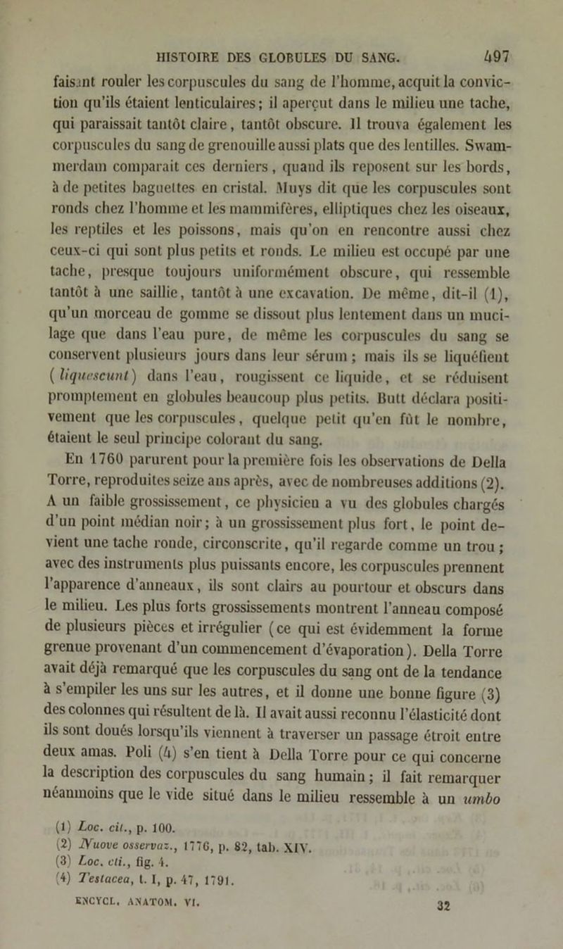 faisınt rouler les corpuscules du sang de l’homme, acquit la convic- tion qu’ils &amp;taient lenticulaires; il apercut dans le milieu une tache, qui paraissait tantöt claire, tantöt obscure. 11 trouva ögalement les corpuscules du sang de grenouille aussi plats que des lentilles. Swam- merdam comparait ces derniers , quand ils reposent sur les bords, a de petites bagueltes en cristal. Muys dit que les corpuscules sont ronds chez !’homme et les mammiferes, elliptiques chez les oiseaux, les reptiles et les poissons, mais qu’on en rencontre aussi chez ceux-ci qui sont plus petits et ronds. Le milieu est occup&amp; par une tache, presque toujours uniformöment obscure, qui ressemble tantöt A une saillie, tantöt A une excavation. De me@me, dit-il (1), qu’un morceau de gomme se dissout plus lentement dans un muci- lage que dans l’eau pure, de m&amp;me les corpuscules du sang se conservent plusieurs jours dans leur serum ; mais ils se liquöfient (liqueseunt) dans l’eau, rougissent ce liquide, et se rduisent promptement en globules beaucoup plus petits. Butt declara positi- vement que les corpuscules, quelque petit qu’en füt le nombre, &amp;taient le seul principe colorant du sang. En 1760 parurent pour la premiere fois les observations de Della Torre, reproduites seize ans apres, avec de nombreuses additions (2). A un faible grossissement, ce physicien a vu des globules charg6s d’un point median noir; A un grossissement plus fort, le point de- vient une tache ronde, circonscrite, qu’il regarde comme un trou ; avec des instruments plus puissants encore, les corpuscules prennent l’apparence d’anneaux, ils sont clairs au pourtour et obscurs dans le milieu. Les plus forts grossissements montrent l’anneau compos&amp; de plusieurs pieces et irrögulier (ce qui est videmment la forme grenue provenant d’un commencement d’övaporation). Della Torre ayait d&amp;ja remarqu&amp; que les corpuscules du sang ont de la tendance a s’empiler les uns sur les autres, et il donne une bonne figure (3) des colonnes qui r&amp;sultent de IA. Il avait aussi reconnu l’dlasticits dont ils sont dou6s lorsqu’ils viennent A traverser un passage &amp;troit entre deux amas. Poli (4) s’en tient A Della Torre pour ce qui concerne la description des corpuscules du sang humain; il fait remarquer neanmoins que le vide situ&amp; dans le milieu ressemble A un umbo (1) Zoe. eit., p. 100. (2) Yuove osservaz., 1776, p. 82, tab. XIV. (3) Zoe. cti., fig. 4. (4) Testacea, t. I, p. 47, 1791. ENCYCL, ANATOM, VI, 32